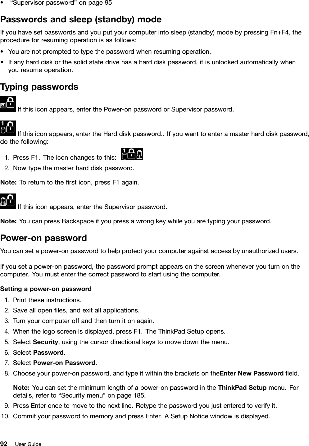 •“Supervisorpassword”onpage95Passwordsandsleep(standby)modeIfyouhavesetpasswordsandyouputyourcomputerintosleep(standby)modebypressingFn+F4,theprocedureforresumingoperationisasfollows:•Youarenotpromptedtotypethepasswordwhenresumingoperation.•Ifanyharddiskorthesolidstatedrivehasaharddiskpassword,itisunlockedautomaticallywhenyouresumeoperation.TypingpasswordsIfthisiconappears,enterthePower-onpasswordorSupervisorpassword.Ifthisiconappears,entertheHarddiskpassword..Ifyouwanttoenteramasterharddiskpassword,dothefollowing:1.PressF1.Theiconchangestothis:2.Nowtypethemasterharddiskpassword.Note:Toreturntothersticon,pressF1again.Ifthisiconappears,entertheSupervisorpassword.Note:YoucanpressBackspaceifyoupressawrongkeywhileyouaretypingyourpassword.Power-onpasswordYoucansetapower-onpasswordtohelpprotectyourcomputeragainstaccessbyunauthorizedusers.Ifyousetapower-onpassword,thepasswordpromptappearsonthescreenwheneveryouturnonthecomputer.Youmustenterthecorrectpasswordtostartusingthecomputer.Settingapower-onpassword1.Printtheseinstructions.2.Saveallopenles,andexitallapplications.3.Turnyourcomputeroffandthenturnitonagain.4.Whenthelogoscreenisdisplayed,pressF1.TheThinkPadSetupopens.5.SelectSecurity,usingthecursordirectionalkeystomovedownthemenu.6.SelectPassword.7.SelectPower-onPassword.8.Chooseyourpower-onpassword,andtypeitwithinthebracketsontheEnterNewPasswordeld.Note:Youcansettheminimumlengthofapower-onpasswordintheThinkPadSetupmenu.Fordetails,referto“Securitymenu”onpage185.9.PressEnteroncetomovetothenextline.Retypethepasswordyoujustenteredtoverifyit.10.CommityourpasswordtomemoryandpressEnter.ASetupNoticewindowisdisplayed.92UserGuide