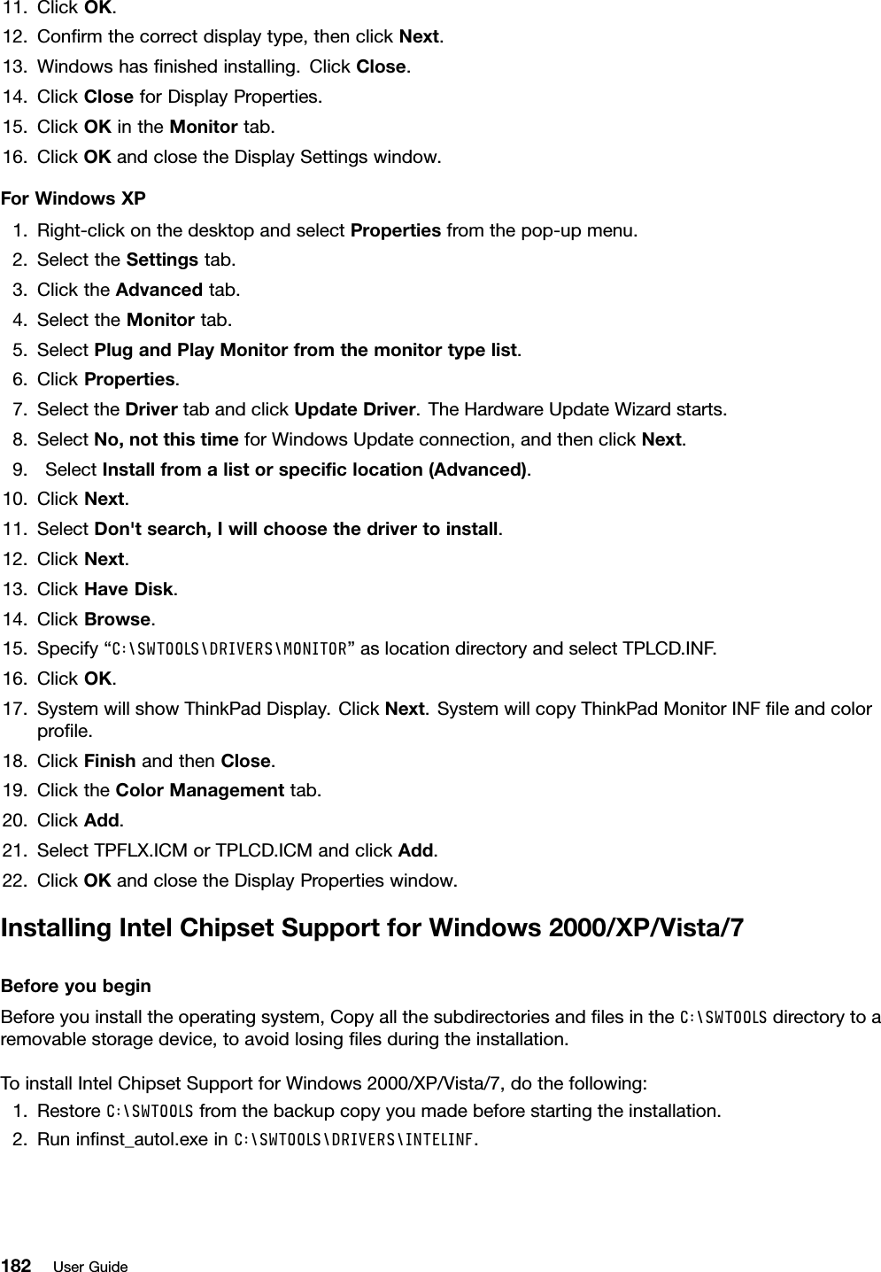 11.ClickOK.12.Conrmthecorrectdisplaytype,thenclickNext.13.Windowshasnishedinstalling.ClickClose.14.ClickCloseforDisplayProperties.15.ClickOKintheMonitortab.16.ClickOKandclosetheDisplaySettingswindow.ForWindowsXP1.Right-clickonthedesktopandselectPropertiesfromthepop-upmenu.2.SelecttheSettingstab.3.ClicktheAdvancedtab.4.SelecttheMonitortab.5.SelectPlugandPlayMonitorfromthemonitortypelist.6.ClickProperties.7.SelecttheDrivertabandclickUpdateDriver.TheHardwareUpdateWizardstarts.8.SelectNo,notthistimeforWindowsUpdateconnection,andthenclickNext.9.SelectInstallfromalistorspeciclocation(Advanced).10.ClickNext.11.SelectDon&apos;tsearch,Iwillchoosethedrivertoinstall.12.ClickNext.13.ClickHaveDisk.14.ClickBrowse.15.Specify“C:\SWTOOLS\DRIVERS\MONITOR”aslocationdirectoryandselectTPLCD.INF.16.ClickOK.17.SystemwillshowThinkPadDisplay.ClickNext.SystemwillcopyThinkPadMonitorINFleandcolorprole.18.ClickFinishandthenClose.19.ClicktheColorManagementtab.20.ClickAdd.21.SelectTPFLX.ICMorTPLCD.ICMandclickAdd.22.ClickOKandclosetheDisplayPropertieswindow.InstallingIntelChipsetSupportforWindows2000/XP/Vista/7BeforeyoubeginBeforeyouinstalltheoperatingsystem,CopyallthesubdirectoriesandlesintheC:\SWTOOLSdirectorytoaremovablestoragedevice,toavoidlosinglesduringtheinstallation.ToinstallIntelChipsetSupportforWindows2000/XP/Vista/7,dothefollowing:1.RestoreC:\SWTOOLSfromthebackupcopyyoumadebeforestartingtheinstallation.2.Runinnst_autol.exeinC:\SWTOOLS\DRIVERS\INTELINF.182UserGuide