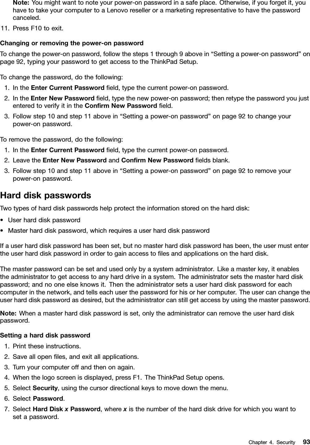 Note:Youmightwanttonoteyourpower-onpasswordinasafeplace.Otherwise,ifyouforgetit,youhavetotakeyourcomputertoaLenovoreselleroramarketingrepresentativetohavethepasswordcanceled.11.PressF10toexit.Changingorremovingthepower-onpasswordTochangethepower-onpassword,followthesteps1through9abovein“Settingapower-onpassword”onpage92,typingyourpasswordtogetaccesstotheThinkPadSetup.Tochangethepassword,dothefollowing:1.IntheEnterCurrentPasswordeld,typethecurrentpower-onpassword.2.IntheEnterNewPasswordeld,typethenewpower-onpassword;thenretypethepasswordyoujustenteredtoverifyitintheConrmNewPasswordeld.3.Followstep10andstep11abovein“Settingapower-onpassword”onpage92tochangeyourpower-onpassword.Toremovethepassword,dothefollowing:1.IntheEnterCurrentPasswordeld,typethecurrentpower-onpassword.2.LeavetheEnterNewPasswordandConrmNewPasswordeldsblank.3.Followstep10andstep11abovein“Settingapower-onpassword”onpage92toremoveyourpower-onpassword.HarddiskpasswordsTwotypesofharddiskpasswordshelpprotecttheinformationstoredontheharddisk:•Userharddiskpassword•Masterharddiskpassword,whichrequiresauserharddiskpasswordIfauserharddiskpasswordhasbeenset,butnomasterharddiskpasswordhasbeen,theusermustentertheuserharddiskpasswordinordertogainaccesstolesandapplicationsontheharddisk.Themasterpasswordcanbesetandusedonlybyasystemadministrator.Likeamasterkey,itenablestheadministratortogetaccesstoanyharddriveinasystem.Theadministratorsetsthemasterharddiskpassword;andnooneelseknowsit.Thentheadministratorsetsauserharddiskpasswordforeachcomputerinthenetwork,andtellseachuserthepasswordforhisorhercomputer.Theusercanchangetheuserharddiskpasswordasdesired,buttheadministratorcanstillgetaccessbyusingthemasterpassword.Note:Whenamasterharddiskpasswordisset,onlytheadministratorcanremovetheuserharddiskpassword.Settingaharddiskpassword1.Printtheseinstructions.2.Saveallopenles,andexitallapplications.3.Turnyourcomputeroffandthenonagain.4.Whenthelogoscreenisdisplayed,pressF1.TheThinkPadSetupopens.5.SelectSecurity,usingthecursordirectionalkeystomovedownthemenu.6.SelectPassword.7.SelectHardDiskxPassword,wherexisthenumberoftheharddiskdriveforwhichyouwanttosetapassword.Chapter4.Security93