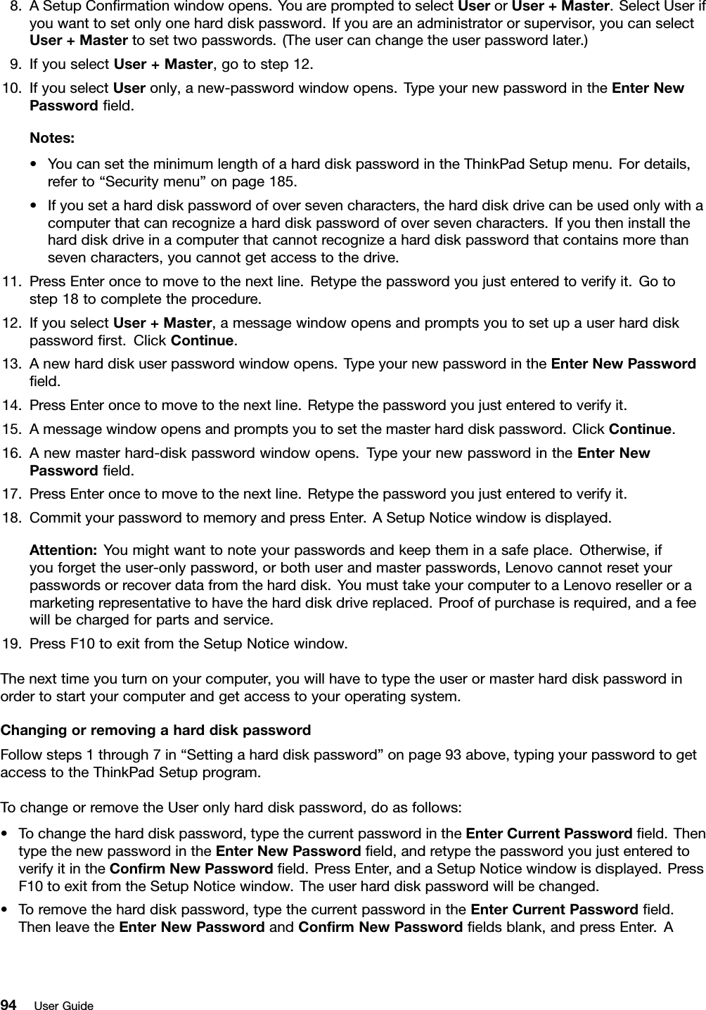 8.ASetupConrmationwindowopens.YouarepromptedtoselectUserorUser+Master.SelectUserifyouwanttosetonlyoneharddiskpassword.Ifyouareanadministratororsupervisor,youcanselectUser+Mastertosettwopasswords.(Theusercanchangetheuserpasswordlater.)9.IfyouselectUser+Master,gotostep12.10.IfyouselectUseronly,anew-passwordwindowopens.TypeyournewpasswordintheEnterNewPasswordeld.Notes:•YoucansettheminimumlengthofaharddiskpasswordintheThinkPadSetupmenu.Fordetails,referto“Securitymenu”onpage185.•Ifyousetaharddiskpasswordofoversevencharacters,theharddiskdrivecanbeusedonlywithacomputerthatcanrecognizeaharddiskpasswordofoversevencharacters.Ifyoutheninstalltheharddiskdriveinacomputerthatcannotrecognizeaharddiskpasswordthatcontainsmorethansevencharacters,youcannotgetaccesstothedrive.11.PressEnteroncetomovetothenextline.Retypethepasswordyoujustenteredtoverifyit.Gotostep18tocompletetheprocedure.12.IfyouselectUser+Master,amessagewindowopensandpromptsyoutosetupauserharddiskpasswordrst.ClickContinue.13.Anewharddiskuserpasswordwindowopens.TypeyournewpasswordintheEnterNewPasswordeld.14.PressEnteroncetomovetothenextline.Retypethepasswordyoujustenteredtoverifyit.15.Amessagewindowopensandpromptsyoutosetthemasterharddiskpassword.ClickContinue.16.Anewmasterhard-diskpasswordwindowopens.TypeyournewpasswordintheEnterNewPasswordeld.17.PressEnteroncetomovetothenextline.Retypethepasswordyoujustenteredtoverifyit.18.CommityourpasswordtomemoryandpressEnter.ASetupNoticewindowisdisplayed.Attention:Youmightwanttonoteyourpasswordsandkeeptheminasafeplace.Otherwise,ifyouforgettheuser-onlypassword,orbothuserandmasterpasswords,Lenovocannotresetyourpasswordsorrecoverdatafromtheharddisk.YoumusttakeyourcomputertoaLenovoreselleroramarketingrepresentativetohavetheharddiskdrivereplaced.Proofofpurchaseisrequired,andafeewillbechargedforpartsandservice.19.PressF10toexitfromtheSetupNoticewindow.Thenexttimeyouturnonyourcomputer,youwillhavetotypetheuserormasterharddiskpasswordinordertostartyourcomputerandgetaccesstoyouroperatingsystem.ChangingorremovingaharddiskpasswordFollowsteps1through7in“Settingaharddiskpassword”onpage93above,typingyourpasswordtogetaccesstotheThinkPadSetupprogram.TochangeorremovetheUseronlyharddiskpassword,doasfollows:•Tochangetheharddiskpassword,typethecurrentpasswordintheEnterCurrentPasswordeld.ThentypethenewpasswordintheEnterNewPasswordeld,andretypethepasswordyoujustenteredtoverifyitintheConrmNewPasswordeld.PressEnter,andaSetupNoticewindowisdisplayed.PressF10toexitfromtheSetupNoticewindow.Theuserharddiskpasswordwillbechanged.•Toremovetheharddiskpassword,typethecurrentpasswordintheEnterCurrentPasswordeld.ThenleavetheEnterNewPasswordandConrmNewPasswordeldsblank,andpressEnter.A94UserGuide