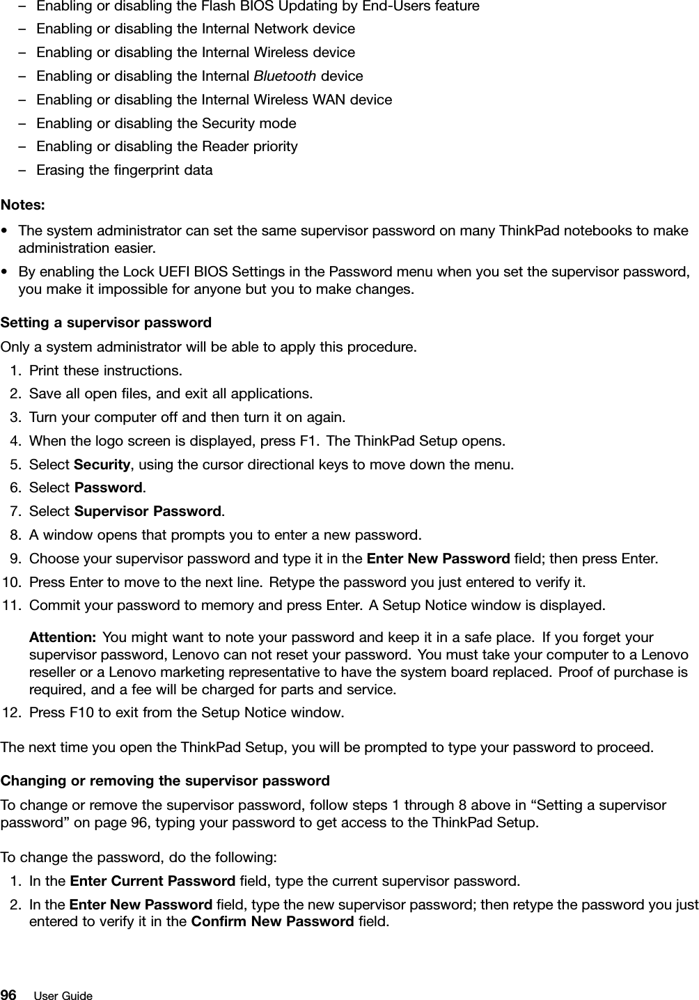 –EnablingordisablingtheFlashBIOSUpdatingbyEnd-Usersfeature–EnablingordisablingtheInternalNetworkdevice–EnablingordisablingtheInternalWirelessdevice–EnablingordisablingtheInternalBluetoothdevice–EnablingordisablingtheInternalWirelessWANdevice–EnablingordisablingtheSecuritymode–EnablingordisablingtheReaderpriority–ErasingthengerprintdataNotes:•ThesystemadministratorcansetthesamesupervisorpasswordonmanyThinkPadnotebookstomakeadministrationeasier.•ByenablingtheLockUEFIBIOSSettingsinthePasswordmenuwhenyousetthesupervisorpassword,youmakeitimpossibleforanyonebutyoutomakechanges.SettingasupervisorpasswordOnlyasystemadministratorwillbeabletoapplythisprocedure.1.Printtheseinstructions.2.Saveallopenles,andexitallapplications.3.Turnyourcomputeroffandthenturnitonagain.4.Whenthelogoscreenisdisplayed,pressF1.TheThinkPadSetupopens.5.SelectSecurity,usingthecursordirectionalkeystomovedownthemenu.6.SelectPassword.7.SelectSupervisorPassword.8.Awindowopensthatpromptsyoutoenteranewpassword.9.ChooseyoursupervisorpasswordandtypeitintheEnterNewPasswordeld;thenpressEnter.10.PressEntertomovetothenextline.Retypethepasswordyoujustenteredtoverifyit.11.CommityourpasswordtomemoryandpressEnter.ASetupNoticewindowisdisplayed.Attention:Youmightwanttonoteyourpasswordandkeepitinasafeplace.Ifyouforgetyoursupervisorpassword,Lenovocannotresetyourpassword.YoumusttakeyourcomputertoaLenovoreselleroraLenovomarketingrepresentativetohavethesystemboardreplaced.Proofofpurchaseisrequired,andafeewillbechargedforpartsandservice.12.PressF10toexitfromtheSetupNoticewindow.ThenexttimeyouopentheThinkPadSetup,youwillbepromptedtotypeyourpasswordtoproceed.ChangingorremovingthesupervisorpasswordTochangeorremovethesupervisorpassword,followsteps1through8abovein“Settingasupervisorpassword”onpage96,typingyourpasswordtogetaccesstotheThinkPadSetup.Tochangethepassword,dothefollowing:1.IntheEnterCurrentPasswordeld,typethecurrentsupervisorpassword.2.IntheEnterNewPasswordeld,typethenewsupervisorpassword;thenretypethepasswordyoujustenteredtoverifyitintheConrmNewPasswordeld.96UserGuide