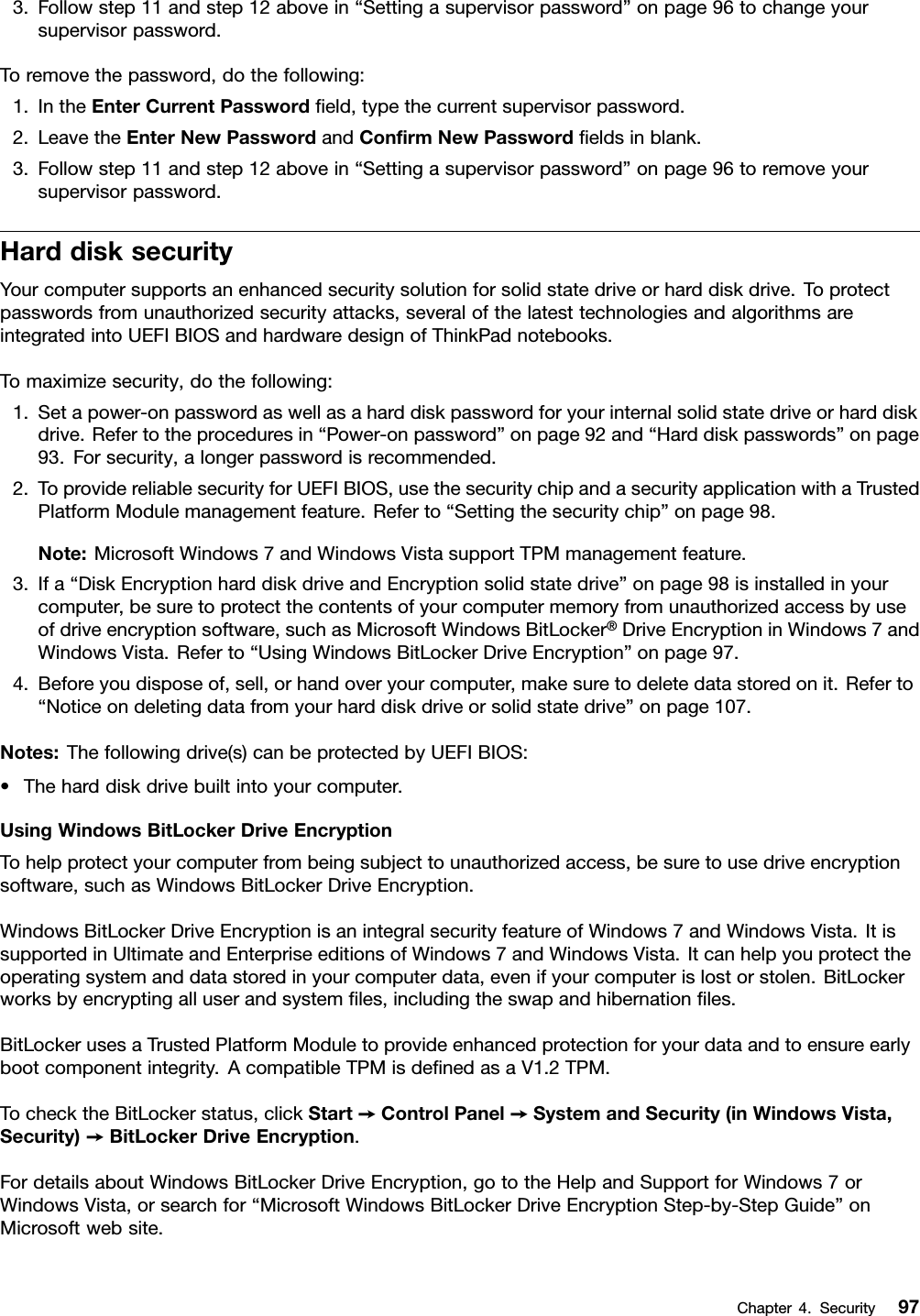 3.Followstep11andstep12abovein“Settingasupervisorpassword”onpage96tochangeyoursupervisorpassword.Toremovethepassword,dothefollowing:1.IntheEnterCurrentPasswordeld,typethecurrentsupervisorpassword.2.LeavetheEnterNewPasswordandConrmNewPasswordeldsinblank.3.Followstep11andstep12abovein“Settingasupervisorpassword”onpage96toremoveyoursupervisorpassword.HarddisksecurityYourcomputersupportsanenhancedsecuritysolutionforsolidstatedriveorharddiskdrive.Toprotectpasswordsfromunauthorizedsecurityattacks,severalofthelatesttechnologiesandalgorithmsareintegratedintoUEFIBIOSandhardwaredesignofThinkPadnotebooks.Tomaximizesecurity,dothefollowing:1.Setapower-onpasswordaswellasaharddiskpasswordforyourinternalsolidstatedriveorharddiskdrive.Refertotheproceduresin“Power-onpassword”onpage92and“Harddiskpasswords”onpage93.Forsecurity,alongerpasswordisrecommended.2.ToprovidereliablesecurityforUEFIBIOS,usethesecuritychipandasecurityapplicationwithaTrustedPlatformModulemanagementfeature.Referto“Settingthesecuritychip”onpage98.Note:MicrosoftWindows7andWindowsVistasupportTPMmanagementfeature.3.Ifa“DiskEncryptionharddiskdriveandEncryptionsolidstatedrive”onpage98isinstalledinyourcomputer,besuretoprotectthecontentsofyourcomputermemoryfromunauthorizedaccessbyuseofdriveencryptionsoftware,suchasMicrosoftWindowsBitLocker®DriveEncryptioninWindows7andWindowsVista.Referto“UsingWindowsBitLockerDriveEncryption”onpage97.4.Beforeyoudisposeof,sell,orhandoveryourcomputer,makesuretodeletedatastoredonit.Referto“Noticeondeletingdatafromyourharddiskdriveorsolidstatedrive”onpage107.Notes:Thefollowingdrive(s)canbeprotectedbyUEFIBIOS:•Theharddiskdrivebuiltintoyourcomputer.UsingWindowsBitLockerDriveEncryptionTohelpprotectyourcomputerfrombeingsubjecttounauthorizedaccess,besuretousedriveencryptionsoftware,suchasWindowsBitLockerDriveEncryption.WindowsBitLockerDriveEncryptionisanintegralsecurityfeatureofWindows7andWindowsVista.ItissupportedinUltimateandEnterpriseeditionsofWindows7andWindowsVista.Itcanhelpyouprotecttheoperatingsystemanddatastoredinyourcomputerdata,evenifyourcomputerislostorstolen.BitLockerworksbyencryptingalluserandsystemles,includingtheswapandhibernationles.BitLockerusesaTrustedPlatformModuletoprovideenhancedprotectionforyourdataandtoensureearlybootcomponentintegrity.AcompatibleTPMisdenedasaV1.2TPM.TochecktheBitLockerstatus,clickStart➙ControlPanel➙SystemandSecurity(inWindowsVista,Security)➙BitLockerDriveEncryption.FordetailsaboutWindowsBitLockerDriveEncryption,gototheHelpandSupportforWindows7orWindowsVista,orsearchfor“MicrosoftWindowsBitLockerDriveEncryptionStep-by-StepGuide”onMicrosoftwebsite.Chapter4.Security97