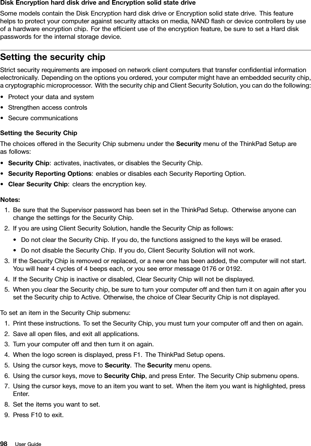 DiskEncryptionharddiskdriveandEncryptionsolidstatedriveSomemodelscontaintheDiskEncryptionharddiskdriveorEncryptionsolidstatedrive.Thisfeaturehelpstoprotectyourcomputeragainstsecurityattacksonmedia,NANDashordevicecontrollersbyuseofahardwareencryptionchip.Fortheefcientuseoftheencryptionfeature,besuretosetaHarddiskpasswordsfortheinternalstoragedevice.SettingthesecuritychipStrictsecurityrequirementsareimposedonnetworkclientcomputersthattransfercondentialinformationelectronically.Dependingontheoptionsyouordered,yourcomputermighthaveanembeddedsecuritychip,acryptographicmicroprocessor.WiththesecuritychipandClientSecuritySolution,youcandothefollowing:•Protectyourdataandsystem•Strengthenaccesscontrols•SecurecommunicationsSettingtheSecurityChipThechoicesofferedintheSecurityChipsubmenuundertheSecuritymenuoftheThinkPadSetupareasfollows:•SecurityChip:activates,inactivates,ordisablestheSecurityChip.•SecurityReportingOptions:enablesordisableseachSecurityReportingOption.•ClearSecurityChip:clearstheencryptionkey.Notes:1.BesurethattheSupervisorpasswordhasbeensetintheThinkPadSetup.OtherwiseanyonecanchangethesettingsfortheSecurityChip.2.IfyouareusingClientSecuritySolution,handletheSecurityChipasfollows:•DonotcleartheSecurityChip.Ifyoudo,thefunctionsassignedtothekeyswillbeerased.•DonotdisabletheSecurityChip.Ifyoudo,ClientSecuritySolutionwillnotwork.3.IftheSecurityChipisremovedorreplaced,oranewonehasbeenadded,thecomputerwillnotstart.Youwillhear4cyclesof4beepseach,oryouseeerrormessage0176or0192.4.IftheSecurityChipisinactiveordisabled,ClearSecurityChipwillnotbedisplayed.5.WhenyoucleartheSecuritychip,besuretoturnyourcomputeroffandthenturnitonagainafteryousettheSecuritychiptoActive.Otherwise,thechoiceofClearSecurityChipisnotdisplayed.TosetanitemintheSecurityChipsubmenu:1.Printtheseinstructions.TosettheSecurityChip,youmustturnyourcomputeroffandthenonagain.2.Saveallopenles,andexitallapplications.3.Turnyourcomputeroffandthenturnitonagain.4.Whenthelogoscreenisdisplayed,pressF1.TheThinkPadSetupopens.5.Usingthecursorkeys,movetoSecurity.TheSecuritymenuopens.6.Usingthecursorkeys,movetoSecurityChip,andpressEnter.TheSecurityChipsubmenuopens.7.Usingthecursorkeys,movetoanitemyouwanttoset.Whentheitemyouwantishighlighted,pressEnter.8.Settheitemsyouwanttoset.9.PressF10toexit.98UserGuide