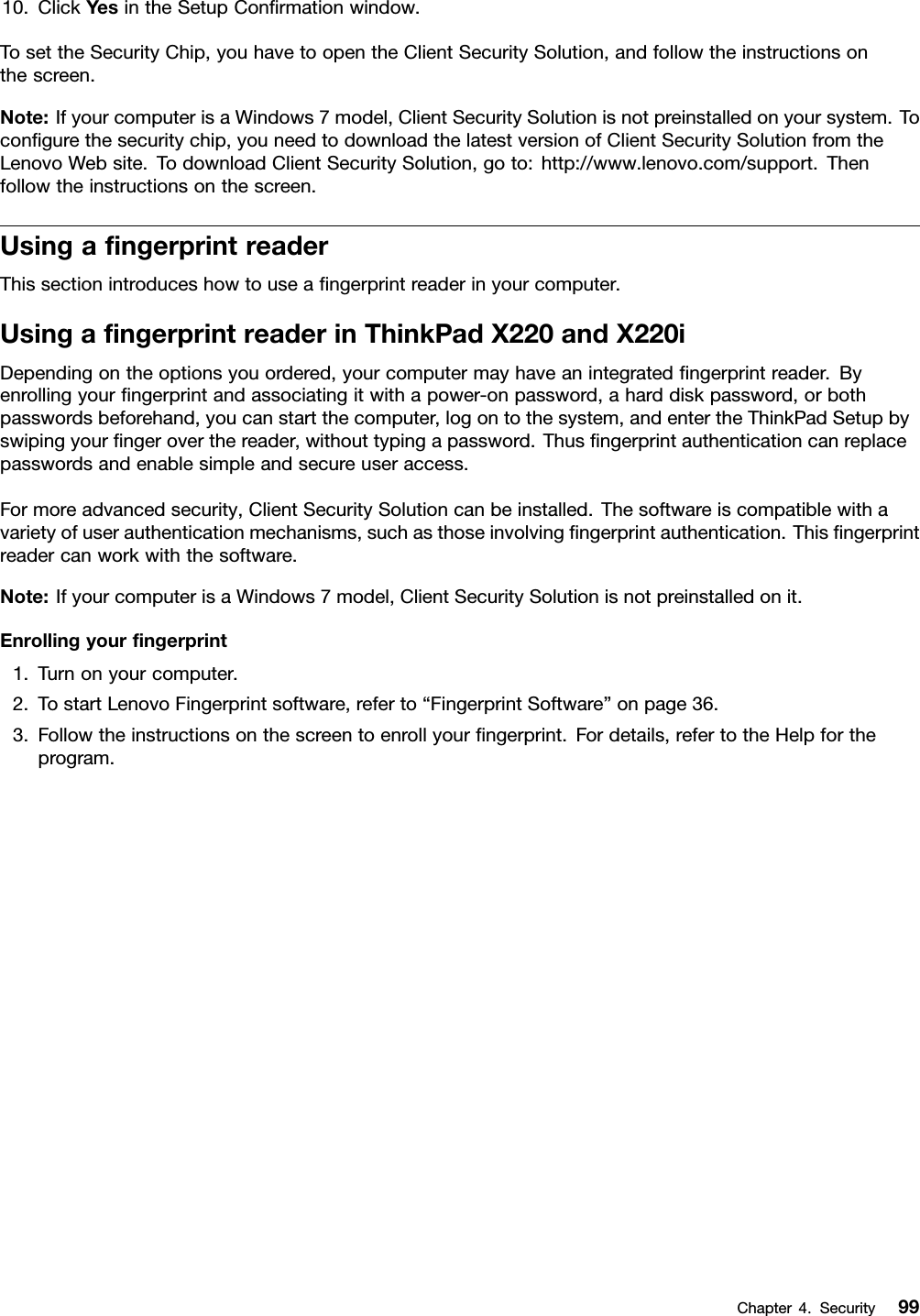 10.ClickYesintheSetupConrmationwindow.TosettheSecurityChip,youhavetoopentheClientSecuritySolution,andfollowtheinstructionsonthescreen.Note:IfyourcomputerisaWindows7model,ClientSecuritySolutionisnotpreinstalledonyoursystem.Tocongurethesecuritychip,youneedtodownloadthelatestversionofClientSecuritySolutionfromtheLenovoWebsite.TodownloadClientSecuritySolution,goto:http://www.lenovo.com/support.Thenfollowtheinstructionsonthescreen.UsingangerprintreaderThissectionintroduceshowtouseangerprintreaderinyourcomputer.UsingangerprintreaderinThinkPadX220andX220iDependingontheoptionsyouordered,yourcomputermayhaveanintegratedngerprintreader.Byenrollingyourngerprintandassociatingitwithapower-onpassword,aharddiskpassword,orbothpasswordsbeforehand,youcanstartthecomputer,logontothesystem,andentertheThinkPadSetupbyswipingyourngeroverthereader,withouttypingapassword.Thusngerprintauthenticationcanreplacepasswordsandenablesimpleandsecureuseraccess.Formoreadvancedsecurity,ClientSecuritySolutioncanbeinstalled.Thesoftwareiscompatiblewithavarietyofuserauthenticationmechanisms,suchasthoseinvolvingngerprintauthentication.Thisngerprintreadercanworkwiththesoftware.Note:IfyourcomputerisaWindows7model,ClientSecuritySolutionisnotpreinstalledonit.Enrollingyourngerprint1.Turnonyourcomputer.2.TostartLenovoFingerprintsoftware,referto“FingerprintSoftware”onpage36.3.Followtheinstructionsonthescreentoenrollyourngerprint.Fordetails,refertotheHelpfortheprogram.Chapter4.Security99