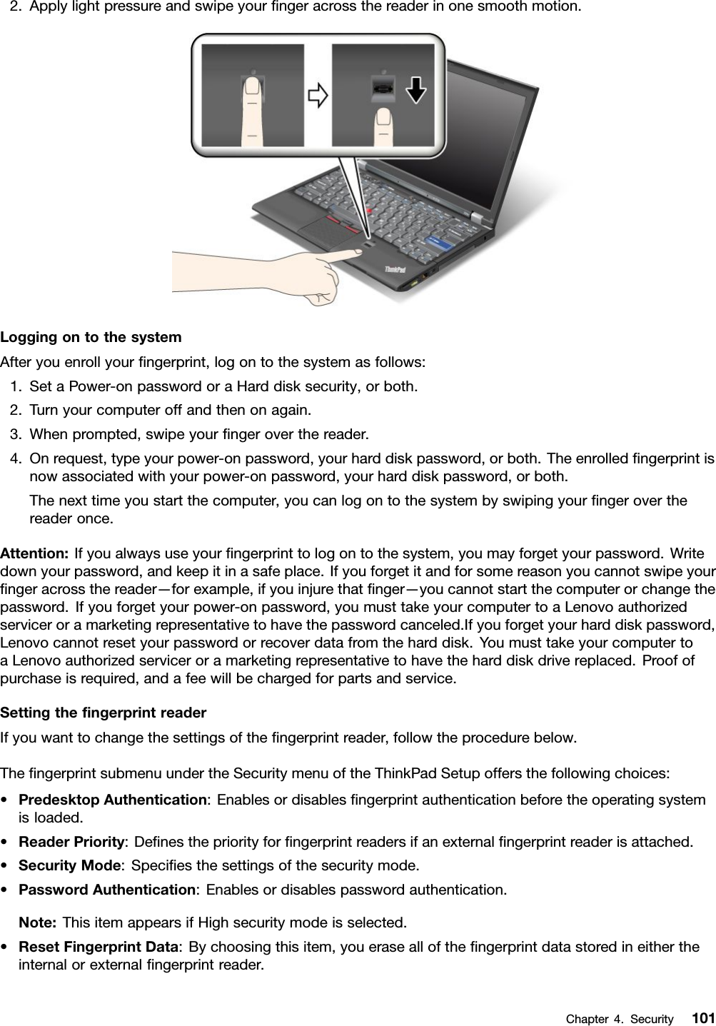 2.Applylightpressureandswipeyourngeracrossthereaderinonesmoothmotion.LoggingontothesystemAfteryouenrollyourngerprint,logontothesystemasfollows:1.SetaPower-onpasswordoraHarddisksecurity,orboth.2.Turnyourcomputeroffandthenonagain.3.Whenprompted,swipeyourngeroverthereader.4.Onrequest,typeyourpower-onpassword,yourharddiskpassword,orboth.Theenrolledngerprintisnowassociatedwithyourpower-onpassword,yourharddiskpassword,orboth.Thenexttimeyoustartthecomputer,youcanlogontothesystembyswipingyourngeroverthereaderonce.Attention:Ifyoualwaysuseyourngerprinttologontothesystem,youmayforgetyourpassword.Writedownyourpassword,andkeepitinasafeplace.Ifyouforgetitandforsomereasonyoucannotswipeyourngeracrossthereader—forexample,ifyouinjurethatnger—youcannotstartthecomputerorchangethepassword.Ifyouforgetyourpower-onpassword,youmusttakeyourcomputertoaLenovoauthorizedserviceroramarketingrepresentativetohavethepasswordcanceled.Ifyouforgetyourharddiskpassword,Lenovocannotresetyourpasswordorrecoverdatafromtheharddisk.YoumusttakeyourcomputertoaLenovoauthorizedserviceroramarketingrepresentativetohavetheharddiskdrivereplaced.Proofofpurchaseisrequired,andafeewillbechargedforpartsandservice.SettingthengerprintreaderIfyouwanttochangethesettingsofthengerprintreader,followtheprocedurebelow.ThengerprintsubmenuundertheSecuritymenuoftheThinkPadSetupoffersthefollowingchoices:•PredesktopAuthentication:Enablesordisablesngerprintauthenticationbeforetheoperatingsystemisloaded.•ReaderPriority:Denesthepriorityforngerprintreadersifanexternalngerprintreaderisattached.•SecurityMode:Speciesthesettingsofthesecuritymode.•PasswordAuthentication:Enablesordisablespasswordauthentication.Note:ThisitemappearsifHighsecuritymodeisselected.•ResetFingerprintData:Bychoosingthisitem,youeraseallofthengerprintdatastoredineithertheinternalorexternalngerprintreader.Chapter4.Security101