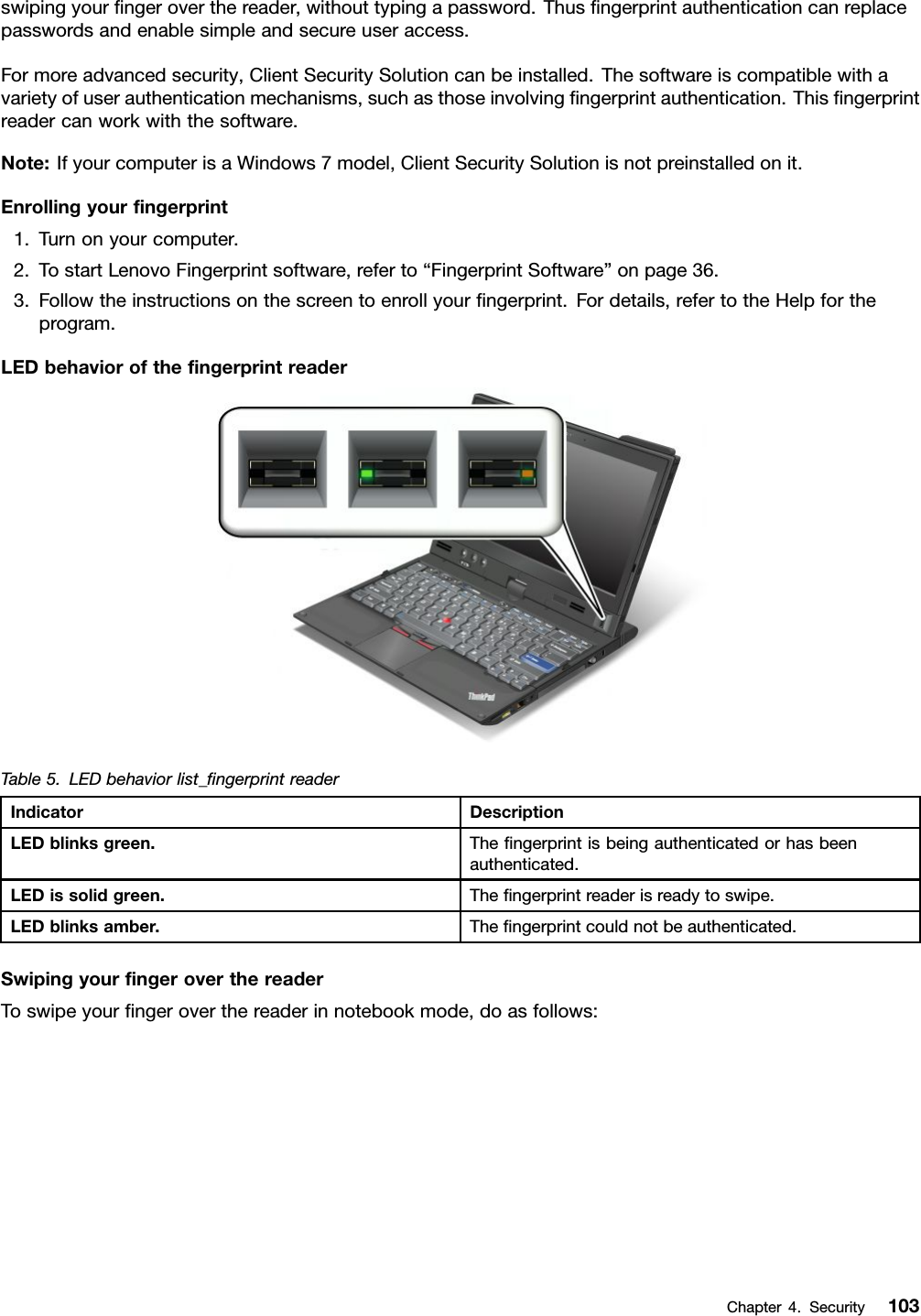 swipingyourngeroverthereader,withouttypingapassword.Thusngerprintauthenticationcanreplacepasswordsandenablesimpleandsecureuseraccess.Formoreadvancedsecurity,ClientSecuritySolutioncanbeinstalled.Thesoftwareiscompatiblewithavarietyofuserauthenticationmechanisms,suchasthoseinvolvingngerprintauthentication.Thisngerprintreadercanworkwiththesoftware.Note:IfyourcomputerisaWindows7model,ClientSecuritySolutionisnotpreinstalledonit.Enrollingyourngerprint1.Turnonyourcomputer.2.TostartLenovoFingerprintsoftware,referto“FingerprintSoftware”onpage36.3.Followtheinstructionsonthescreentoenrollyourngerprint.Fordetails,refertotheHelpfortheprogram.LEDbehaviorofthengerprintreaderTable5.LEDbehaviorlist_ngerprintreaderIndicatorDescriptionLEDblinksgreen.Thengerprintisbeingauthenticatedorhasbeenauthenticated.LEDissolidgreen.Thengerprintreaderisreadytoswipe.LEDblinksamber.Thengerprintcouldnotbeauthenticated.SwipingyourngeroverthereaderToswipeyourngeroverthereaderinnotebookmode,doasfollows:Chapter4.Security103