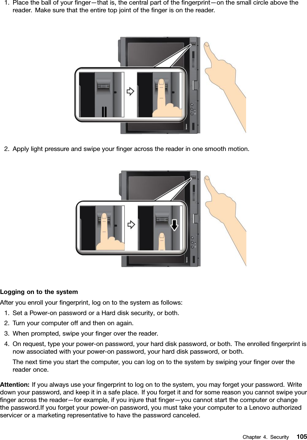1.Placetheballofyournger—thatis,thecentralpartofthengerprint—onthesmallcircleabovethereader.Makesurethattheentiretopjointofthengerisonthereader.2.Applylightpressureandswipeyourngeracrossthereaderinonesmoothmotion.LoggingontothesystemAfteryouenrollyourngerprint,logontothesystemasfollows:1.SetaPower-onpasswordoraHarddisksecurity,orboth.2.Turnyourcomputeroffandthenonagain.3.Whenprompted,swipeyourngeroverthereader.4.Onrequest,typeyourpower-onpassword,yourharddiskpassword,orboth.Theenrolledngerprintisnowassociatedwithyourpower-onpassword,yourharddiskpassword,orboth.Thenexttimeyoustartthecomputer,youcanlogontothesystembyswipingyourngeroverthereaderonce.Attention:Ifyoualwaysuseyourngerprinttologontothesystem,youmayforgetyourpassword.Writedownyourpassword,andkeepitinasafeplace.Ifyouforgetitandforsomereasonyoucannotswipeyourngeracrossthereader—forexample,ifyouinjurethatnger—youcannotstartthecomputerorchangethepassword.Ifyouforgetyourpower-onpassword,youmusttakeyourcomputertoaLenovoauthorizedserviceroramarketingrepresentativetohavethepasswordcanceled.Chapter4.Security105