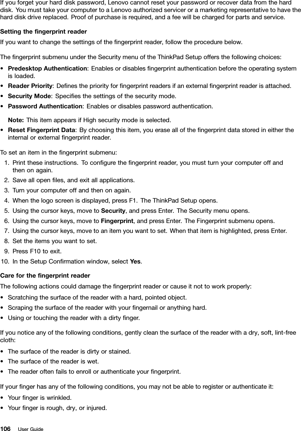 Ifyouforgetyourharddiskpassword,Lenovocannotresetyourpasswordorrecoverdatafromtheharddisk.YoumusttakeyourcomputertoaLenovoauthorizedserviceroramarketingrepresentativetohavetheharddiskdrivereplaced.Proofofpurchaseisrequired,andafeewillbechargedforpartsandservice.SettingthengerprintreaderIfyouwanttochangethesettingsofthengerprintreader,followtheprocedurebelow.ThengerprintsubmenuundertheSecuritymenuoftheThinkPadSetupoffersthefollowingchoices:•PredesktopAuthentication:Enablesordisablesngerprintauthenticationbeforetheoperatingsystemisloaded.•ReaderPriority:Denesthepriorityforngerprintreadersifanexternalngerprintreaderisattached.•SecurityMode:Speciesthesettingsofthesecuritymode.•PasswordAuthentication:Enablesordisablespasswordauthentication.Note:ThisitemappearsifHighsecuritymodeisselected.•ResetFingerprintData:Bychoosingthisitem,youeraseallofthengerprintdatastoredineithertheinternalorexternalngerprintreader.Tosetaniteminthengerprintsubmenu:1.Printtheseinstructions.Tocongurethengerprintreader,youmustturnyourcomputeroffandthenonagain.2.Saveallopenles,andexitallapplications.3.Turnyourcomputeroffandthenonagain.4.Whenthelogoscreenisdisplayed,pressF1.TheThinkPadSetupopens.5.Usingthecursorkeys,movetoSecurity,andpressEnter.TheSecuritymenuopens.6.Usingthecursorkeys,movetoFingerprint,andpressEnter.TheFingerprintsubmenuopens.7.Usingthecursorkeys,movetoanitemyouwanttoset.Whenthatitemishighlighted,pressEnter.8.Settheitemsyouwanttoset.9.PressF10toexit.10.IntheSetupConrmationwindow,selectY es.CareforthengerprintreaderThefollowingactionscoulddamagethengerprintreaderorcauseitnottoworkproperly:•Scratchingthesurfaceofthereaderwithahard,pointedobject.•Scrapingthesurfaceofthereaderwithyourngernailoranythinghard.•Usingortouchingthereaderwithadirtynger.Ifyounoticeanyofthefollowingconditions,gentlycleanthesurfaceofthereaderwithadry,soft,lint-freecloth:•Thesurfaceofthereaderisdirtyorstained.•Thesurfaceofthereaderiswet.•Thereaderoftenfailstoenrollorauthenticateyourngerprint.Ifyourngerhasanyofthefollowingconditions,youmaynotbeabletoregisterorauthenticateit:•Yourngeriswrinkled.•Yourngerisrough,dry,orinjured.106UserGuide