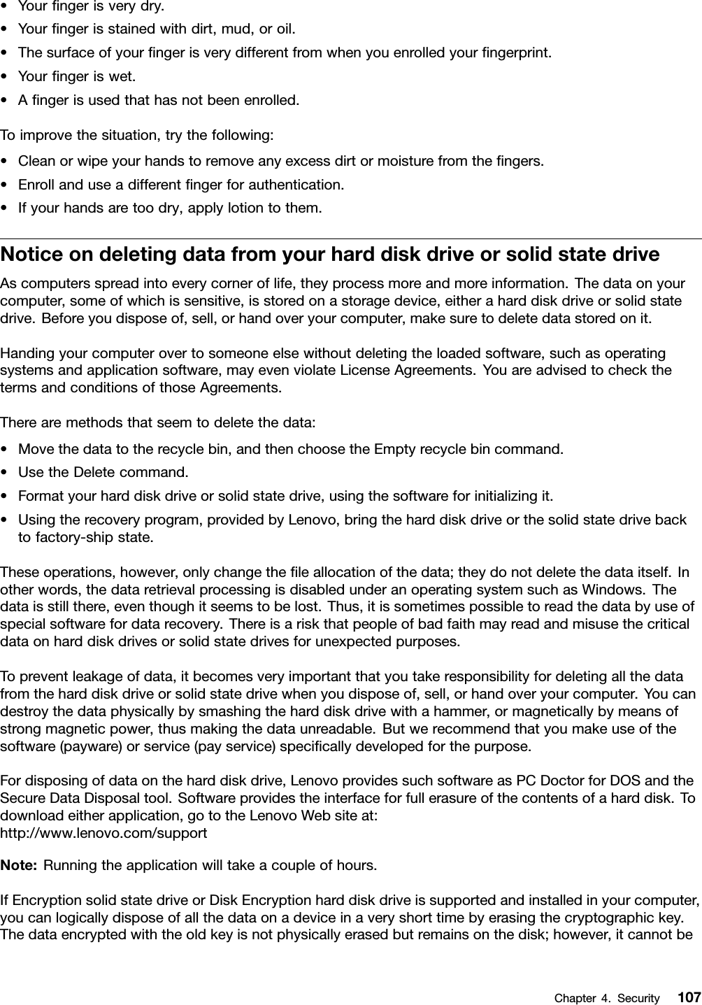 •Yourngerisverydry.•Yourngerisstainedwithdirt,mud,oroil.•Thesurfaceofyourngerisverydifferentfromwhenyouenrolledyourngerprint.•Yourngeriswet.•Angerisusedthathasnotbeenenrolled.Toimprovethesituation,trythefollowing:•Cleanorwipeyourhandstoremoveanyexcessdirtormoisturefromthengers.•Enrollanduseadifferentngerforauthentication.•Ifyourhandsaretoodry,applylotiontothem.NoticeondeletingdatafromyourharddiskdriveorsolidstatedriveAscomputersspreadintoeverycorneroflife,theyprocessmoreandmoreinformation.Thedataonyourcomputer,someofwhichissensitive,isstoredonastoragedevice,eitheraharddiskdriveorsolidstatedrive.Beforeyoudisposeof,sell,orhandoveryourcomputer,makesuretodeletedatastoredonit.Handingyourcomputerovertosomeoneelsewithoutdeletingtheloadedsoftware,suchasoperatingsystemsandapplicationsoftware,mayevenviolateLicenseAgreements.YouareadvisedtocheckthetermsandconditionsofthoseAgreements.Therearemethodsthatseemtodeletethedata:•Movethedatatotherecyclebin,andthenchoosetheEmptyrecyclebincommand.•UsetheDeletecommand.•Formatyourharddiskdriveorsolidstatedrive,usingthesoftwareforinitializingit.•Usingtherecoveryprogram,providedbyLenovo,bringtheharddiskdriveorthesolidstatedrivebacktofactory-shipstate.Theseoperations,however,onlychangetheleallocationofthedata;theydonotdeletethedataitself.Inotherwords,thedataretrievalprocessingisdisabledunderanoperatingsystemsuchasWindows.Thedataisstillthere,eventhoughitseemstobelost.Thus,itissometimespossibletoreadthedatabyuseofspecialsoftwarefordatarecovery.Thereisariskthatpeopleofbadfaithmayreadandmisusethecriticaldataonharddiskdrivesorsolidstatedrivesforunexpectedpurposes.Topreventleakageofdata,itbecomesveryimportantthatyoutakeresponsibilityfordeletingallthedatafromtheharddiskdriveorsolidstatedrivewhenyoudisposeof,sell,orhandoveryourcomputer.Youcandestroythedataphysicallybysmashingtheharddiskdrivewithahammer,ormagneticallybymeansofstrongmagneticpower,thusmakingthedataunreadable.Butwerecommendthatyoumakeuseofthesoftware(payware)orservice(payservice)specicallydevelopedforthepurpose.Fordisposingofdataontheharddiskdrive,LenovoprovidessuchsoftwareasPCDoctorforDOSandtheSecureDataDisposaltool.Softwareprovidestheinterfaceforfullerasureofthecontentsofaharddisk.Todownloadeitherapplication,gototheLenovoWebsiteat:http://www.lenovo.com/supportNote:Runningtheapplicationwilltakeacoupleofhours.IfEncryptionsolidstatedriveorDiskEncryptionharddiskdriveissupportedandinstalledinyourcomputer,youcanlogicallydisposeofallthedataonadeviceinaveryshorttimebyerasingthecryptographickey.Thedataencryptedwiththeoldkeyisnotphysicallyerasedbutremainsonthedisk;however,itcannotbeChapter4.Security107