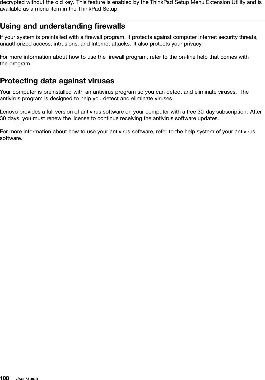 decryptedwithouttheoldkey.ThisfeatureisenabledbytheThinkPadSetupMenuExtensionUtilityandisavailableasamenuitemintheThinkPadSetup.UsingandunderstandingrewallsIfyoursystemispreintalledwitharewallprogram,itprotectsagainstcomputerInternetsecuritythreats,unauthorizedaccess,intrusions,andInternetattacks.Italsoprotectsyourprivacy.Formoreinformationabouthowtousetherewallprogram,refertotheon-linehelpthatcomeswiththeprogram.ProtectingdataagainstvirusesYourcomputerispreinstalledwithanantivirusprogramsoyoucandetectandeliminateviruses.Theantivirusprogramisdesignedtohelpyoudetectandeliminateviruses.Lenovoprovidesafullversionofantivirussoftwareonyourcomputerwithafree30-daysubscription.After30days,youmustrenewthelicensetocontinuereceivingtheantivirussoftwareupdates.Formoreinformationabouthowtouseyourantivirussoftware,refertothehelpsystemofyourantivirussoftware.108UserGuide