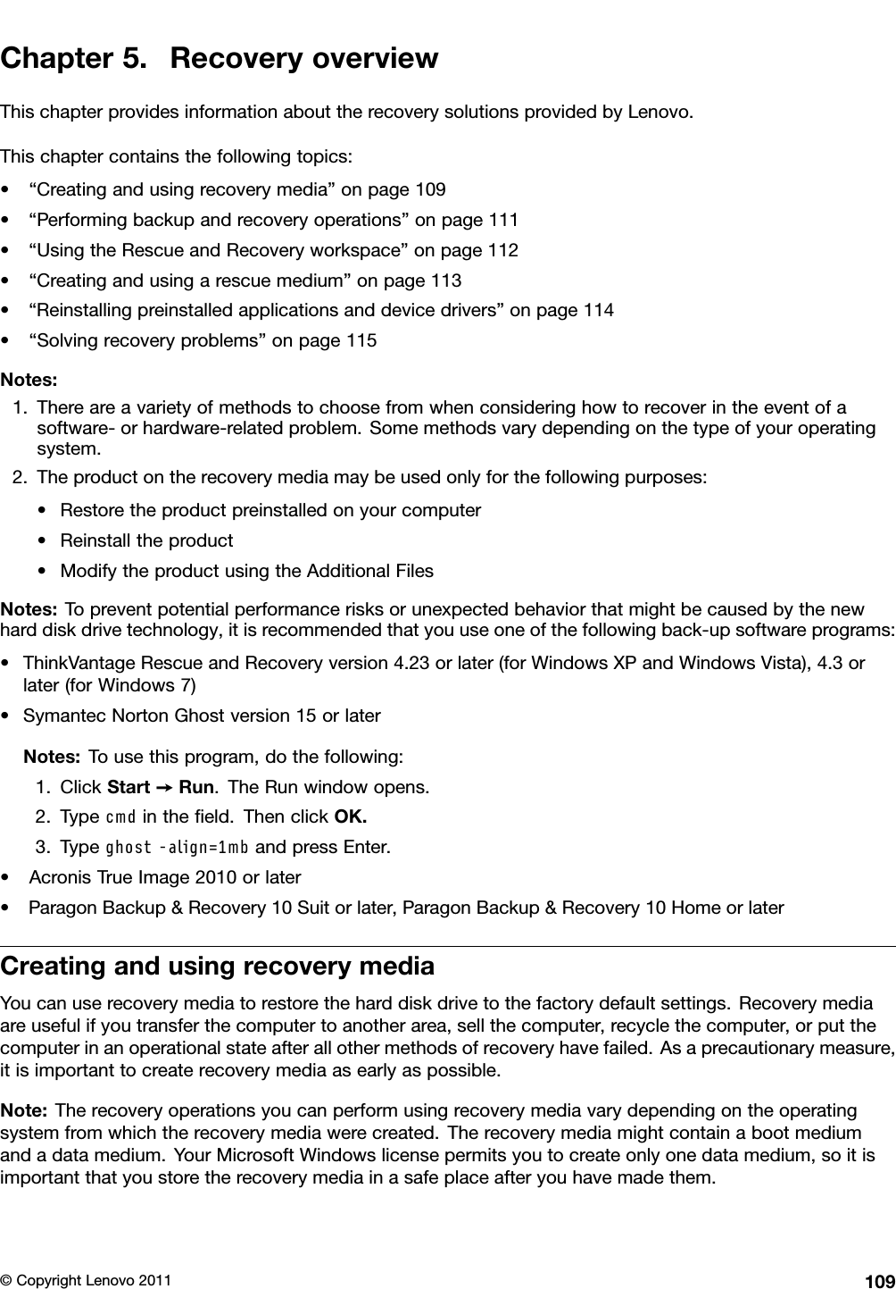 Chapter5.RecoveryoverviewThischapterprovidesinformationabouttherecoverysolutionsprovidedbyLenovo.Thischaptercontainsthefollowingtopics:•“Creatingandusingrecoverymedia”onpage109•“Performingbackupandrecoveryoperations”onpage111•“UsingtheRescueandRecoveryworkspace”onpage112•“Creatingandusingarescuemedium”onpage113•“Reinstallingpreinstalledapplicationsanddevicedrivers”onpage114•“Solvingrecoveryproblems”onpage115Notes:1.Thereareavarietyofmethodstochoosefromwhenconsideringhowtorecoverintheeventofasoftware-orhardware-relatedproblem.Somemethodsvarydependingonthetypeofyouroperatingsystem.2.Theproductontherecoverymediamaybeusedonlyforthefollowingpurposes:•Restoretheproductpreinstalledonyourcomputer•Reinstalltheproduct•ModifytheproductusingtheAdditionalFilesNotes:Topreventpotentialperformancerisksorunexpectedbehaviorthatmightbecausedbythenewharddiskdrivetechnology,itisrecommendedthatyouuseoneofthefollowingback-upsoftwareprograms:•ThinkVantageRescueandRecoveryversion4.23orlater(forWindowsXPandWindowsVista),4.3orlater(forWindows7)•SymantecNortonGhostversion15orlaterNotes:Tousethisprogram,dothefollowing:1.ClickStart➙Run.TheRunwindowopens.2.Typecmdintheeld.ThenclickOK.3.Typeghost-align=1mbandpressEnter.•AcronisTrueImage2010orlater•ParagonBackup&amp;Recovery10Suitorlater,ParagonBackup&amp;Recovery10HomeorlaterCreatingandusingrecoverymediaYoucanuserecoverymediatorestoretheharddiskdrivetothefactorydefaultsettings.Recoverymediaareusefulifyoutransferthecomputertoanotherarea,sellthecomputer,recyclethecomputer,orputthecomputerinanoperationalstateafterallothermethodsofrecoveryhavefailed.Asaprecautionarymeasure,itisimportanttocreaterecoverymediaasearlyaspossible.Note:Therecoveryoperationsyoucanperformusingrecoverymediavarydependingontheoperatingsystemfromwhichtherecoverymediawerecreated.Therecoverymediamightcontainabootmediumandadatamedium.YourMicrosoftWindowslicensepermitsyoutocreateonlyonedatamedium,soitisimportantthatyoustoretherecoverymediainasafeplaceafteryouhavemadethem.©CopyrightLenovo2011109