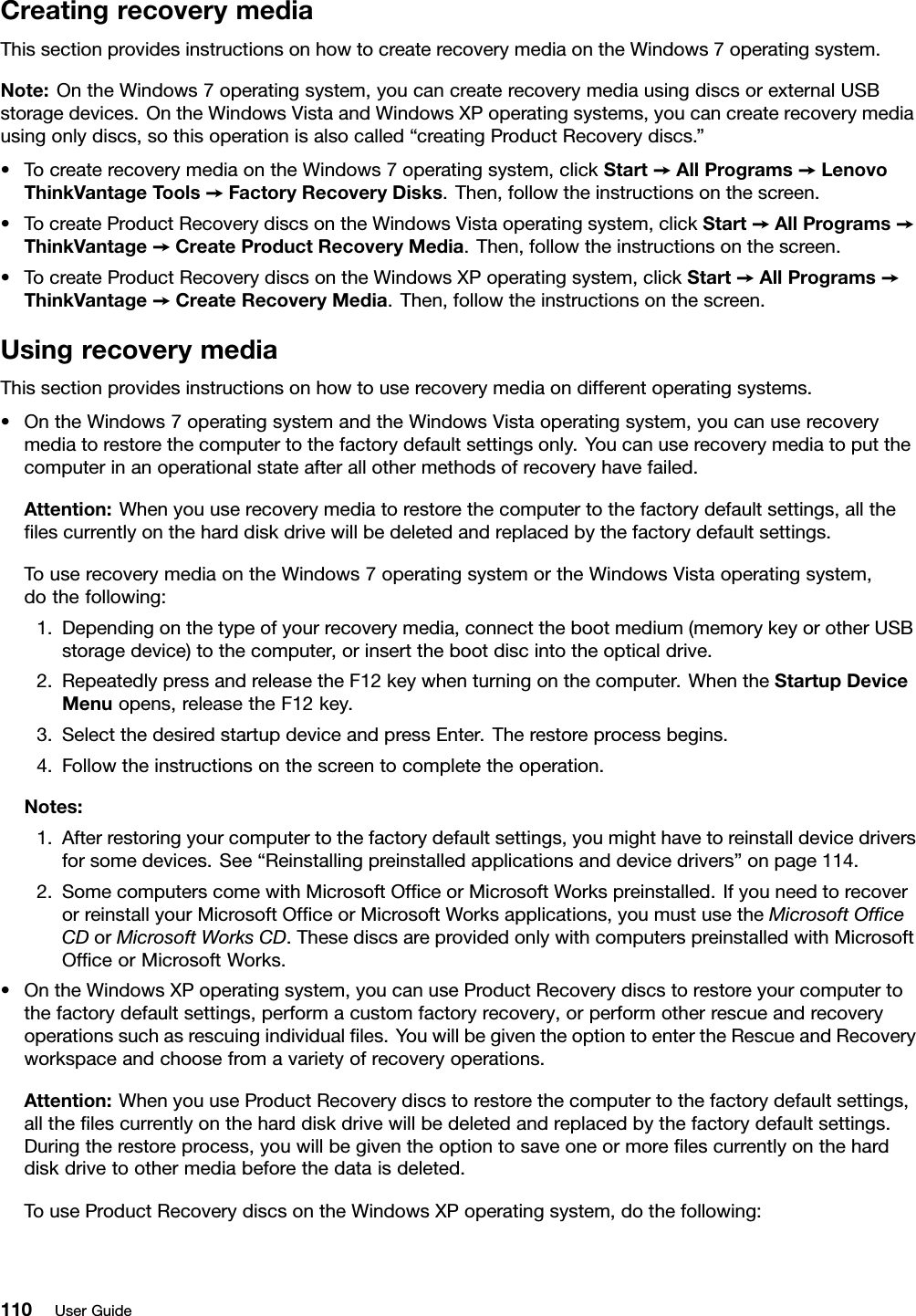 CreatingrecoverymediaThissectionprovidesinstructionsonhowtocreaterecoverymediaontheWindows7operatingsystem.Note:OntheWindows7operatingsystem,youcancreaterecoverymediausingdiscsorexternalUSBstoragedevices.OntheWindowsVistaandWindowsXPoperatingsystems,youcancreaterecoverymediausingonlydiscs,sothisoperationisalsocalled“creatingProductRecoverydiscs.”•TocreaterecoverymediaontheWindows7operatingsystem,clickStart➙AllPrograms➙LenovoThinkVantageTools➙FactoryRecoveryDisks.Then,followtheinstructionsonthescreen.•TocreateProductRecoverydiscsontheWindowsVistaoperatingsystem,clickStart➙AllPrograms➙ThinkVantage➙CreateProductRecoveryMedia.Then,followtheinstructionsonthescreen.•TocreateProductRecoverydiscsontheWindowsXPoperatingsystem,clickStart➙AllPrograms➙ThinkVantage➙CreateRecoveryMedia.Then,followtheinstructionsonthescreen.UsingrecoverymediaThissectionprovidesinstructionsonhowtouserecoverymediaondifferentoperatingsystems.•OntheWindows7operatingsystemandtheWindowsVistaoperatingsystem,youcanuserecoverymediatorestorethecomputertothefactorydefaultsettingsonly.Youcanuserecoverymediatoputthecomputerinanoperationalstateafterallothermethodsofrecoveryhavefailed.Attention:Whenyouuserecoverymediatorestorethecomputertothefactorydefaultsettings,allthelescurrentlyontheharddiskdrivewillbedeletedandreplacedbythefactorydefaultsettings.TouserecoverymediaontheWindows7operatingsystemortheWindowsVistaoperatingsystem,dothefollowing:1.Dependingonthetypeofyourrecoverymedia,connectthebootmedium(memorykeyorotherUSBstoragedevice)tothecomputer,orinsertthebootdiscintotheopticaldrive.2.RepeatedlypressandreleasetheF12keywhenturningonthecomputer.WhentheStartupDeviceMenuopens,releasetheF12key.3.SelectthedesiredstartupdeviceandpressEnter.Therestoreprocessbegins.4.Followtheinstructionsonthescreentocompletetheoperation.Notes:1.Afterrestoringyourcomputertothefactorydefaultsettings,youmighthavetoreinstalldevicedriversforsomedevices.See“Reinstallingpreinstalledapplicationsanddevicedrivers”onpage114.2.SomecomputerscomewithMicrosoftOfceorMicrosoftWorkspreinstalled.IfyouneedtorecoverorreinstallyourMicrosoftOfceorMicrosoftWorksapplications,youmustusetheMicrosoftOfceCDorMicrosoftWorksCD.ThesediscsareprovidedonlywithcomputerspreinstalledwithMicrosoftOfceorMicrosoftWorks.•OntheWindowsXPoperatingsystem,youcanuseProductRecoverydiscstorestoreyourcomputertothefactorydefaultsettings,performacustomfactoryrecovery,orperformotherrescueandrecoveryoperationssuchasrescuingindividualles.YouwillbegiventheoptiontoentertheRescueandRecoveryworkspaceandchoosefromavarietyofrecoveryoperations.Attention:WhenyouuseProductRecoverydiscstorestorethecomputertothefactorydefaultsettings,allthelescurrentlyontheharddiskdrivewillbedeletedandreplacedbythefactorydefaultsettings.Duringtherestoreprocess,youwillbegiventheoptiontosaveoneormorelescurrentlyontheharddiskdrivetoothermediabeforethedataisdeleted.TouseProductRecoverydiscsontheWindowsXPoperatingsystem,dothefollowing:110UserGuide