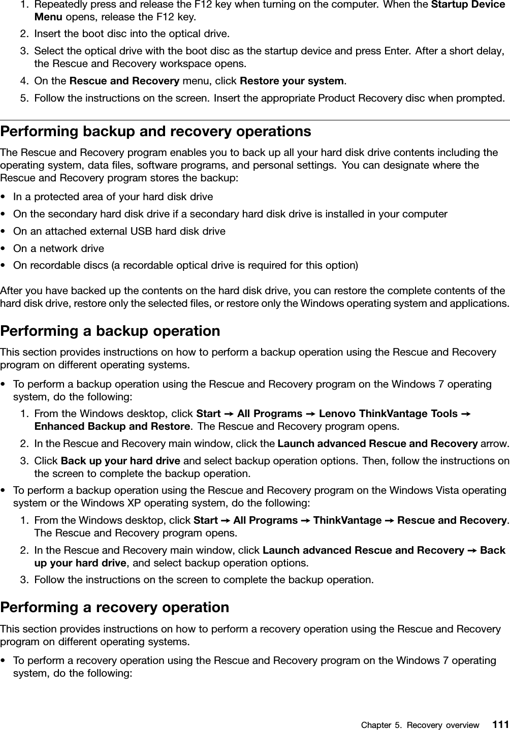 1.RepeatedlypressandreleasetheF12keywhenturningonthecomputer.WhentheStartupDeviceMenuopens,releasetheF12key.2.Insertthebootdiscintotheopticaldrive.3.SelecttheopticaldrivewiththebootdiscasthestartupdeviceandpressEnter.Afterashortdelay,theRescueandRecoveryworkspaceopens.4.OntheRescueandRecoverymenu,clickRestoreyoursystem.5.Followtheinstructionsonthescreen.InserttheappropriateProductRecoverydiscwhenprompted.PerformingbackupandrecoveryoperationsTheRescueandRecoveryprogramenablesyoutobackupallyourharddiskdrivecontentsincludingtheoperatingsystem,datales,softwareprograms,andpersonalsettings.YoucandesignatewheretheRescueandRecoveryprogramstoresthebackup:•Inaprotectedareaofyourharddiskdrive•Onthesecondaryharddiskdriveifasecondaryharddiskdriveisinstalledinyourcomputer•OnanattachedexternalUSBharddiskdrive•Onanetworkdrive•Onrecordablediscs(arecordableopticaldriveisrequiredforthisoption)Afteryouhavebackedupthecontentsontheharddiskdrive,youcanrestorethecompletecontentsoftheharddiskdrive,restoreonlytheselectedles,orrestoreonlytheWindowsoperatingsystemandapplications.PerformingabackupoperationThissectionprovidesinstructionsonhowtoperformabackupoperationusingtheRescueandRecoveryprogramondifferentoperatingsystems.•ToperformabackupoperationusingtheRescueandRecoveryprogramontheWindows7operatingsystem,dothefollowing:1.FromtheWindowsdesktop,clickStart➙AllPrograms➙LenovoThinkVantageT ools➙EnhancedBackupandRestore.TheRescueandRecoveryprogramopens.2.IntheRescueandRecoverymainwindow,clicktheLaunchadvancedRescueandRecoveryarrow.3.ClickBackupyourharddriveandselectbackupoperationoptions.Then,followtheinstructionsonthescreentocompletethebackupoperation.•ToperformabackupoperationusingtheRescueandRecoveryprogramontheWindowsVistaoperatingsystemortheWindowsXPoperatingsystem,dothefollowing:1.FromtheWindowsdesktop,clickStart➙AllPrograms➙ThinkVantage➙RescueandRecovery.TheRescueandRecoveryprogramopens.2.IntheRescueandRecoverymainwindow,clickLaunchadvancedRescueandRecovery➙Backupyourharddrive,andselectbackupoperationoptions.3.Followtheinstructionsonthescreentocompletethebackupoperation.PerformingarecoveryoperationThissectionprovidesinstructionsonhowtoperformarecoveryoperationusingtheRescueandRecoveryprogramondifferentoperatingsystems.•ToperformarecoveryoperationusingtheRescueandRecoveryprogramontheWindows7operatingsystem,dothefollowing:Chapter5.Recoveryoverview111