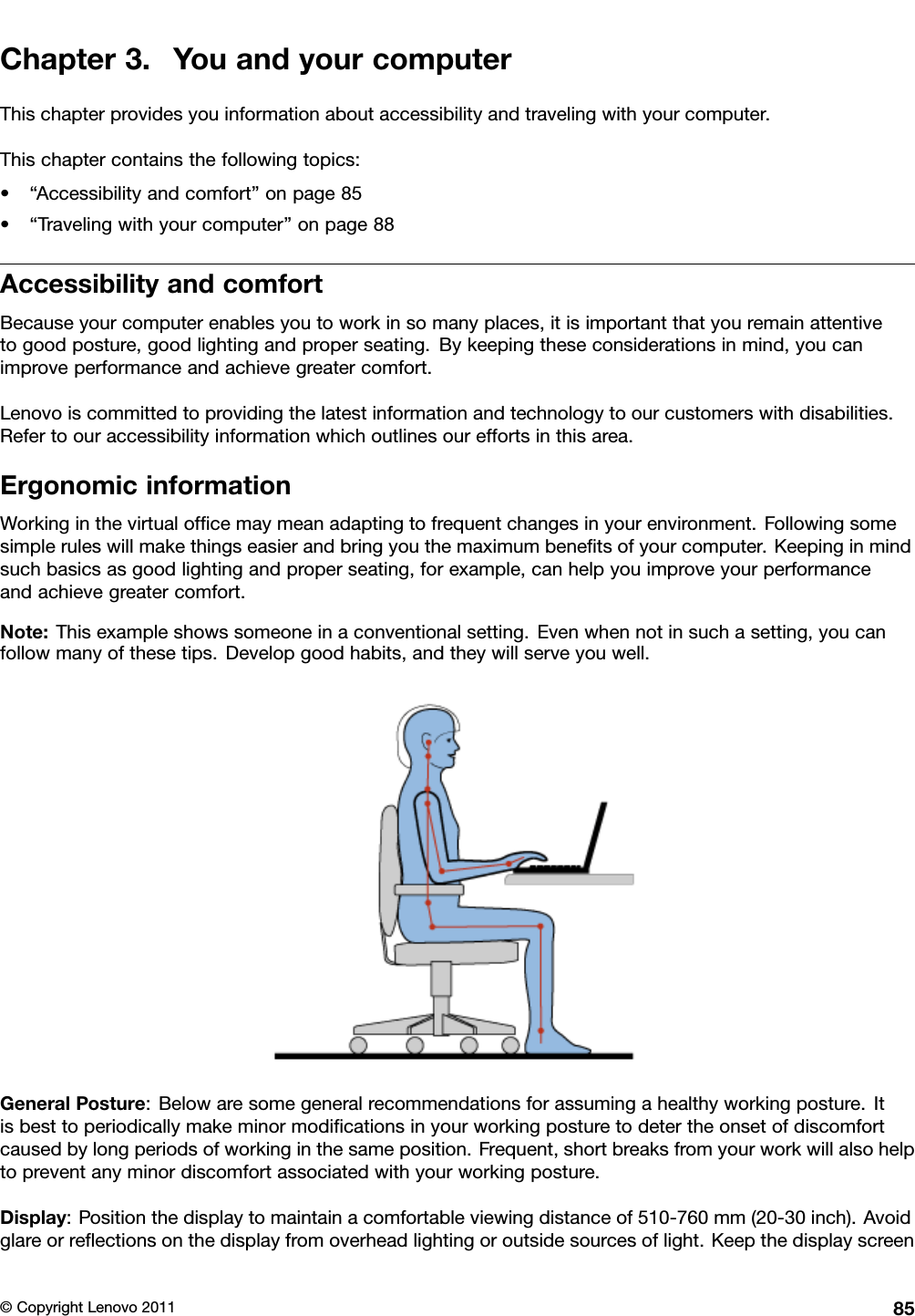 Chapter3.YouandyourcomputerThischapterprovidesyouinformationaboutaccessibilityandtravelingwithyourcomputer.Thischaptercontainsthefollowingtopics:•“Accessibilityandcomfort”onpage85•“Travelingwithyourcomputer”onpage88AccessibilityandcomfortBecauseyourcomputerenablesyoutoworkinsomanyplaces,itisimportantthatyouremainattentivetogoodposture,goodlightingandproperseating.Bykeepingtheseconsiderationsinmind,youcanimproveperformanceandachievegreatercomfort.Lenovoiscommittedtoprovidingthelatestinformationandtechnologytoourcustomerswithdisabilities.Refertoouraccessibilityinformationwhichoutlinesoureffortsinthisarea.ErgonomicinformationWorkinginthevirtualofcemaymeanadaptingtofrequentchangesinyourenvironment.Followingsomesimpleruleswillmakethingseasierandbringyouthemaximumbenetsofyourcomputer.Keepinginmindsuchbasicsasgoodlightingandproperseating,forexample,canhelpyouimproveyourperformanceandachievegreatercomfort.Note:Thisexampleshowssomeoneinaconventionalsetting.Evenwhennotinsuchasetting,youcanfollowmanyofthesetips.Developgoodhabits,andtheywillserveyouwell.GeneralPosture:Belowaresomegeneralrecommendationsforassumingahealthyworkingposture.Itisbesttoperiodicallymakeminormodicationsinyourworkingposturetodetertheonsetofdiscomfortcausedbylongperiodsofworkinginthesameposition.Frequent,shortbreaksfromyourworkwillalsohelptopreventanyminordiscomfortassociatedwithyourworkingposture.Display:Positionthedisplaytomaintainacomfortableviewingdistanceof510-760mm(20-30inch).Avoidglareorreectionsonthedisplayfromoverheadlightingoroutsidesourcesoflight.Keepthedisplayscreen©CopyrightLenovo201185