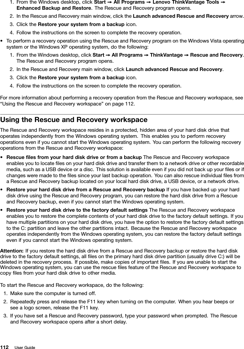 1.FromtheWindowsdesktop,clickStart➙AllPrograms➙LenovoThinkVantageT ools➙EnhancedBackupandRestore.TheRescueandRecoveryprogramopens.2.IntheRescueandRecoverymainwindow,clicktheLaunchadvancedRescueandRecoveryarrow.3.ClicktheRestoreyoursystemfromabackupicon.4.Followtheinstructionsonthescreentocompletetherecoveryoperation.•ToperformarecoveryoperationusingtheRescueandRecoveryprogramontheWindowsVistaoperatingsystemortheWindowsXPoperatingsystem,dothefollowing:1.FromtheWindowsdesktop,clickStart➙AllPrograms➙ThinkVantage➙RescueandRecovery.TheRescueandRecoveryprogramopens.2.IntheRescueandRecoverymainwindow,clickLaunchadvancedRescueandRecovery.3.ClicktheRestoreyoursystemfromabackupicon.4.Followtheinstructionsonthescreentocompletetherecoveryoperation.FormoreinformationaboutperformingarecoveryoperationfromtheRescueandRecoveryworkspace,see“UsingtheRescueandRecoveryworkspace”onpage112.UsingtheRescueandRecoveryworkspaceTheRescueandRecoveryworkspaceresidesinaprotected,hiddenareaofyourharddiskdrivethatoperatesindependentlyfromtheWindowsoperatingsystem.ThisenablesyoutoperformrecoveryoperationsevenifyoucannotstarttheWindowsoperatingsystem.YoucanperformthefollowingrecoveryoperationsfromtheRescueandRecoveryworkspace:•RescuelesfromyourharddiskdriveorfromabackupTheRescueandRecoveryworkspaceenablesyoutolocatelesonyourharddiskdriveandtransferthemtoanetworkdriveorotherrecordablemedia,suchasaUSBdeviceoradisc.Thissolutionisavailableevenifyoudidnotbackupyourlesorifchangesweremadetothelessinceyourlastbackupoperation.YoucanalsorescueindividuallesfromaRescueandRecoverybackuplocatedonyourlocalharddiskdrive,aUSBdevice,oranetworkdrive.•RestoreyourharddiskdrivefromaRescueandRecoverybackupIfyouhavebackedupyourharddiskdriveusingtheRescueandRecoveryprogram,youcanrestoretheharddiskdrivefromaRescueandRecoverybackup,evenifyoucannotstarttheWindowsoperatingsystem.•RestoreyourharddiskdrivetothefactorydefaultsettingsTheRescueandRecoveryworkspaceenablesyoutorestorethecompletecontentsofyourharddiskdrivetothefactorydefaultsettings.Ifyouhavemultiplepartitionsonyourharddiskdrive,youhavetheoptiontorestorethefactorydefaultsettingstotheC:partitionandleavetheotherpartitionsintact.BecausetheRescueandRecoveryworkspaceoperatesindependentlyfromtheWindowsoperatingsystem,youcanrestorethefactorydefaultsettingsevenifyoucannotstarttheWindowsoperatingsystem.Attention:IfyourestoretheharddiskdrivefromaRescueandRecoverybackuporrestoretheharddiskdrivetothefactorydefaultsettings,alllesontheprimaryharddiskdrivepartition(usuallydriveC:)willbedeletedintherecoveryprocess.Ifpossible,makecopiesofimportantles.IfyouareunabletostarttheWindowsoperatingsystem,youcanusetherescuelesfeatureoftheRescueandRecoveryworkspacetocopylesfromyourharddiskdrivetoothermedia.TostarttheRescueandRecoveryworkspace,dothefollowing:1.Makesurethecomputeristurnedoff.2.RepeatedlypressandreleasetheF11keywhenturningonthecomputer.Whenyouhearbeepsorseealogoscreen,releasetheF11key.3.IfyouhavesetaRescueandRecoverypassword,typeyourpasswordwhenprompted.TheRescueandRecoveryworkspaceopensafterashortdelay.112UserGuide