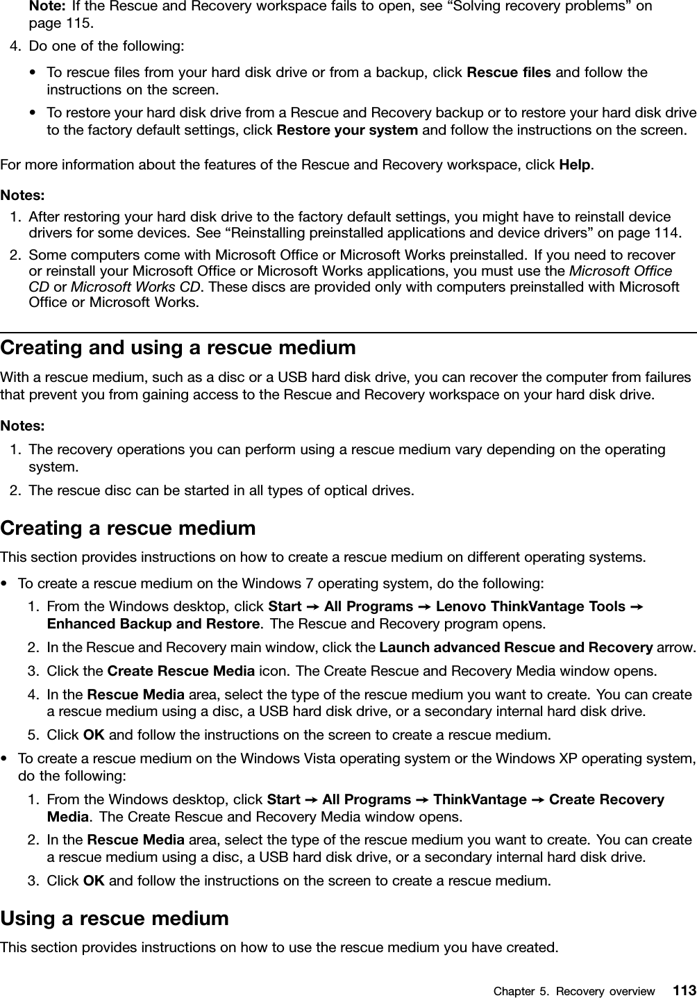 Note:IftheRescueandRecoveryworkspacefailstoopen,see“Solvingrecoveryproblems”onpage115.4.Dooneofthefollowing:•Torescuelesfromyourharddiskdriveorfromabackup,clickRescuelesandfollowtheinstructionsonthescreen.•TorestoreyourharddiskdrivefromaRescueandRecoverybackuportorestoreyourharddiskdrivetothefactorydefaultsettings,clickRestoreyoursystemandfollowtheinstructionsonthescreen.FormoreinformationaboutthefeaturesoftheRescueandRecoveryworkspace,clickHelp.Notes:1.Afterrestoringyourharddiskdrivetothefactorydefaultsettings,youmighthavetoreinstalldevicedriversforsomedevices.See“Reinstallingpreinstalledapplicationsanddevicedrivers”onpage114.2.SomecomputerscomewithMicrosoftOfceorMicrosoftWorkspreinstalled.IfyouneedtorecoverorreinstallyourMicrosoftOfceorMicrosoftWorksapplications,youmustusetheMicrosoftOfceCDorMicrosoftWorksCD.ThesediscsareprovidedonlywithcomputerspreinstalledwithMicrosoftOfceorMicrosoftWorks.CreatingandusingarescuemediumWitharescuemedium,suchasadiscoraUSBharddiskdrive,youcanrecoverthecomputerfromfailuresthatpreventyoufromgainingaccesstotheRescueandRecoveryworkspaceonyourharddiskdrive.Notes:1.Therecoveryoperationsyoucanperformusingarescuemediumvarydependingontheoperatingsystem.2.Therescuedisccanbestartedinalltypesofopticaldrives.CreatingarescuemediumThissectionprovidesinstructionsonhowtocreatearescuemediumondifferentoperatingsystems.•TocreatearescuemediumontheWindows7operatingsystem,dothefollowing:1.FromtheWindowsdesktop,clickStart➙AllPrograms➙LenovoThinkVantageT ools➙EnhancedBackupandRestore.TheRescueandRecoveryprogramopens.2.IntheRescueandRecoverymainwindow,clicktheLaunchadvancedRescueandRecoveryarrow.3.ClicktheCreateRescueMediaicon.TheCreateRescueandRecoveryMediawindowopens.4.IntheRescueMediaarea,selectthetypeoftherescuemediumyouwanttocreate.Youcancreatearescuemediumusingadisc,aUSBharddiskdrive,orasecondaryinternalharddiskdrive.5.ClickOKandfollowtheinstructionsonthescreentocreatearescuemedium.•TocreatearescuemediumontheWindowsVistaoperatingsystemortheWindowsXPoperatingsystem,dothefollowing:1.FromtheWindowsdesktop,clickStart➙AllPrograms➙ThinkVantage➙CreateRecoveryMedia.TheCreateRescueandRecoveryMediawindowopens.2.IntheRescueMediaarea,selectthetypeoftherescuemediumyouwanttocreate.Youcancreatearescuemediumusingadisc,aUSBharddiskdrive,orasecondaryinternalharddiskdrive.3.ClickOKandfollowtheinstructionsonthescreentocreatearescuemedium.UsingarescuemediumThissectionprovidesinstructionsonhowtousetherescuemediumyouhavecreated.Chapter5.Recoveryoverview113