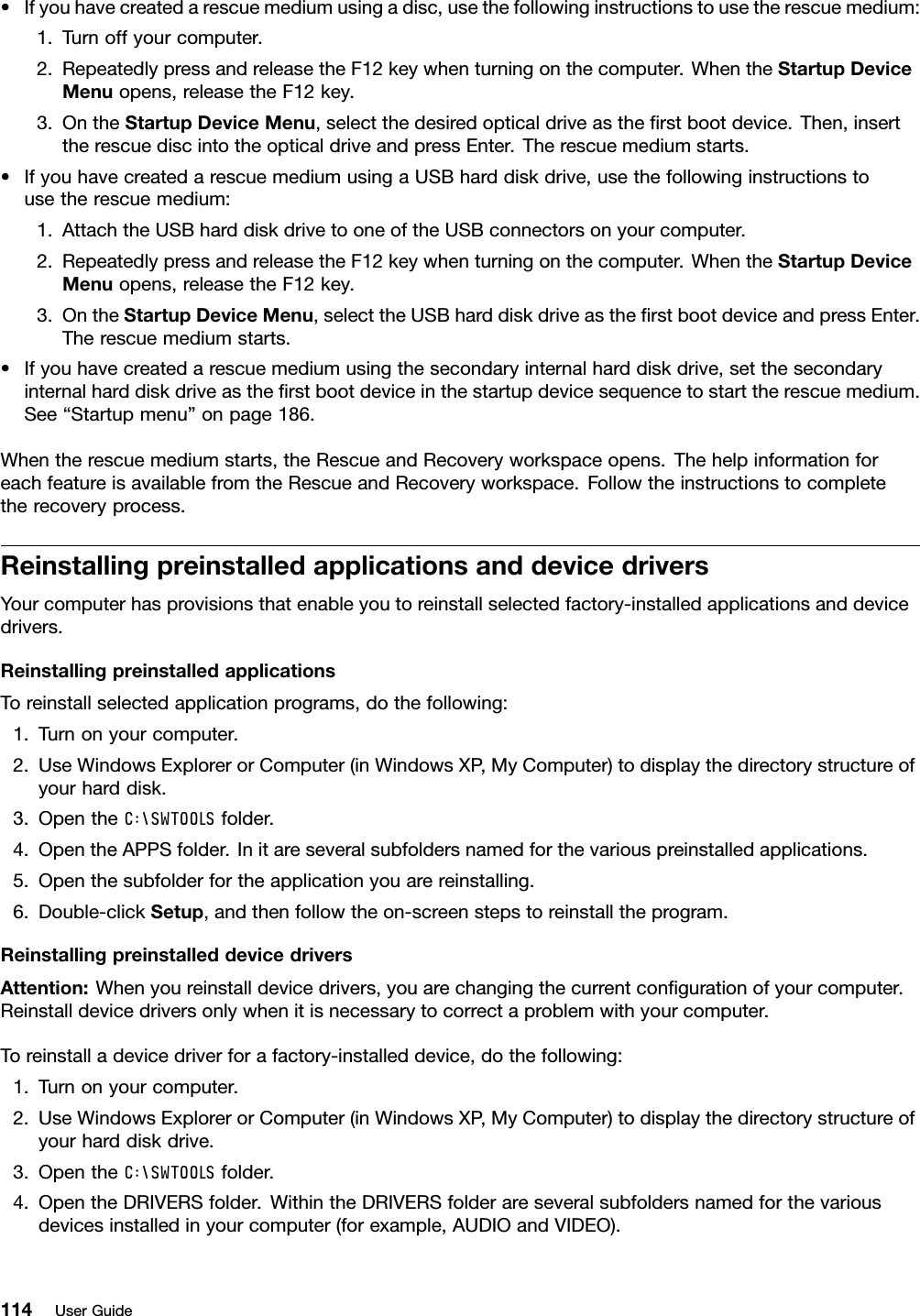 •Ifyouhavecreatedarescuemediumusingadisc,usethefollowinginstructionstousetherescuemedium:1.Turnoffyourcomputer.2.RepeatedlypressandreleasetheF12keywhenturningonthecomputer.WhentheStartupDeviceMenuopens,releasetheF12key.3.OntheStartupDeviceMenu,selectthedesiredopticaldriveastherstbootdevice.Then,inserttherescuediscintotheopticaldriveandpressEnter.Therescuemediumstarts.•IfyouhavecreatedarescuemediumusingaUSBharddiskdrive,usethefollowinginstructionstousetherescuemedium:1.AttachtheUSBharddiskdrivetooneoftheUSBconnectorsonyourcomputer.2.RepeatedlypressandreleasetheF12keywhenturningonthecomputer.WhentheStartupDeviceMenuopens,releasetheF12key.3.OntheStartupDeviceMenu,selecttheUSBharddiskdriveastherstbootdeviceandpressEnter.Therescuemediumstarts.•Ifyouhavecreatedarescuemediumusingthesecondaryinternalharddiskdrive,setthesecondaryinternalharddiskdriveastherstbootdeviceinthestartupdevicesequencetostarttherescuemedium.See“Startupmenu”onpage186.Whentherescuemediumstarts,theRescueandRecoveryworkspaceopens.ThehelpinformationforeachfeatureisavailablefromtheRescueandRecoveryworkspace.Followtheinstructionstocompletetherecoveryprocess.ReinstallingpreinstalledapplicationsanddevicedriversYourcomputerhasprovisionsthatenableyoutoreinstallselectedfactory-installedapplicationsanddevicedrivers.ReinstallingpreinstalledapplicationsToreinstallselectedapplicationprograms,dothefollowing:1.Turnonyourcomputer.2.UseWindowsExplorerorComputer(inWindowsXP,MyComputer)todisplaythedirectorystructureofyourharddisk.3.OpentheC:\SWTOOLSfolder.4.OpentheAPPSfolder.Initareseveralsubfoldersnamedforthevariouspreinstalledapplications.5.Openthesubfolderfortheapplicationyouarereinstalling.6.Double-clickSetup,andthenfollowtheon-screenstepstoreinstalltheprogram.ReinstallingpreinstalleddevicedriversAttention:Whenyoureinstalldevicedrivers,youarechangingthecurrentcongurationofyourcomputer.Reinstalldevicedriversonlywhenitisnecessarytocorrectaproblemwithyourcomputer.Toreinstalladevicedriverforafactory-installeddevice,dothefollowing:1.Turnonyourcomputer.2.UseWindowsExplorerorComputer(inWindowsXP,MyComputer)todisplaythedirectorystructureofyourharddiskdrive.3.OpentheC:\SWTOOLSfolder.4.OpentheDRIVERSfolder.WithintheDRIVERSfolderareseveralsubfoldersnamedforthevariousdevicesinstalledinyourcomputer(forexample,AUDIOandVIDEO).114UserGuide