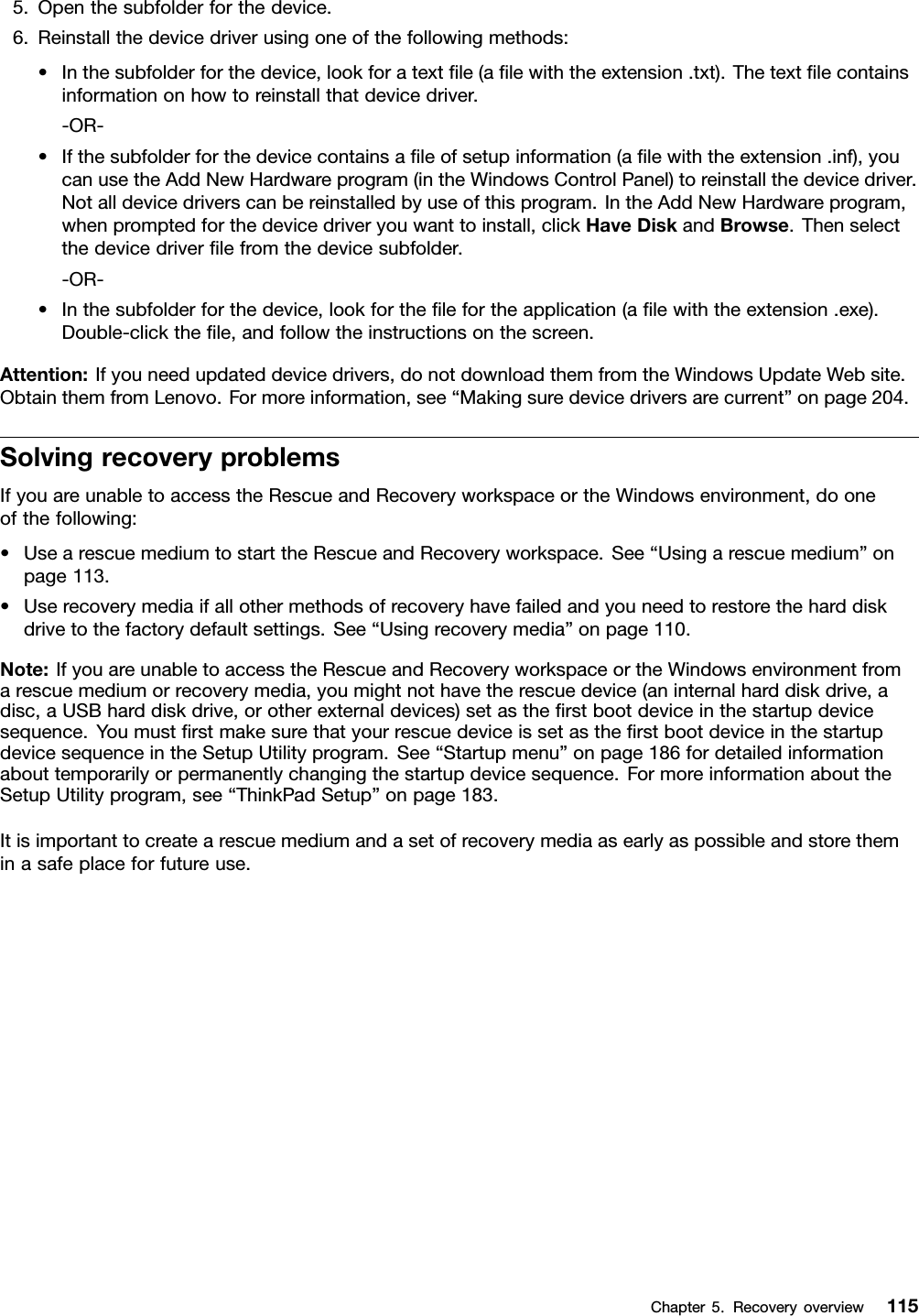 5.Openthesubfolderforthedevice.6.Reinstallthedevicedriverusingoneofthefollowingmethods:•Inthesubfolderforthedevice,lookforatextle(alewiththeextension.txt).Thetextlecontainsinformationonhowtoreinstallthatdevicedriver.-OR-•Ifthesubfolderforthedevicecontainsaleofsetupinformation(alewiththeextension.inf),youcanusetheAddNewHardwareprogram(intheWindowsControlPanel)toreinstallthedevicedriver.Notalldevicedriverscanbereinstalledbyuseofthisprogram.IntheAddNewHardwareprogram,whenpromptedforthedevicedriveryouwanttoinstall,clickHaveDiskandBrowse.Thenselectthedevicedriverlefromthedevicesubfolder.-OR-•Inthesubfolderforthedevice,lookforthelefortheapplication(alewiththeextension.exe).Double-clickthele,andfollowtheinstructionsonthescreen.Attention:Ifyouneedupdateddevicedrivers,donotdownloadthemfromtheWindowsUpdateWebsite.ObtainthemfromLenovo.Formoreinformation,see“Makingsuredevicedriversarecurrent”onpage204.SolvingrecoveryproblemsIfyouareunabletoaccesstheRescueandRecoveryworkspaceortheWindowsenvironment,dooneofthefollowing:•UsearescuemediumtostarttheRescueandRecoveryworkspace.See“Usingarescuemedium”onpage113.•Userecoverymediaifallothermethodsofrecoveryhavefailedandyouneedtorestoretheharddiskdrivetothefactorydefaultsettings.See“Usingrecoverymedia”onpage110.Note:IfyouareunabletoaccesstheRescueandRecoveryworkspaceortheWindowsenvironmentfromarescuemediumorrecoverymedia,youmightnothavetherescuedevice(aninternalharddiskdrive,adisc,aUSBharddiskdrive,orotherexternaldevices)setastherstbootdeviceinthestartupdevicesequence.YoumustrstmakesurethatyourrescuedeviceissetastherstbootdeviceinthestartupdevicesequenceintheSetupUtilityprogram.See“Startupmenu”onpage186fordetailedinformationabouttemporarilyorpermanentlychangingthestartupdevicesequence.FormoreinformationabouttheSetupUtilityprogram,see“ThinkPadSetup”onpage183.Itisimportanttocreatearescuemediumandasetofrecoverymediaasearlyaspossibleandstoretheminasafeplaceforfutureuse.Chapter5.Recoveryoverview115