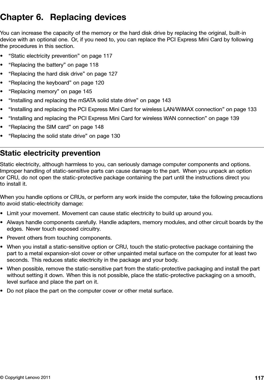 Chapter6.ReplacingdevicesYoucanincreasethecapacityofthememoryortheharddiskdrivebyreplacingtheoriginal,built-indevicewithanoptionalone.Or,ifyouneedto,youcanreplacethePCIExpressMiniCardbyfollowingtheproceduresinthissection.•“Staticelectricityprevention”onpage117•“Replacingthebattery”onpage118•“Replacingtheharddiskdrive”onpage127•“Replacingthekeyboard”onpage120•“Replacingmemory”onpage145•“InstallingandreplacingthemSATAsolidstatedrive”onpage143•“InstallingandreplacingthePCIExpressMiniCardforwirelessLAN/WiMAXconnection”onpage133•“InstallingandreplacingthePCIExpressMiniCardforwirelessWANconnection”onpage139•“ReplacingtheSIMcard”onpage148•“Replacingthesolidstatedrive”onpage130StaticelectricitypreventionStaticelectricity,althoughharmlesstoyou,canseriouslydamagecomputercomponentsandoptions.Improperhandlingofstatic-sensitivepartscancausedamagetothepart.WhenyouunpackanoptionorCRU,donotopenthestatic-protectivepackagecontainingthepartuntiltheinstructionsdirectyoutoinstallit.WhenyouhandleoptionsorCRUs,orperformanyworkinsidethecomputer,takethefollowingprecautionstoavoidstatic-electricitydamage:•Limityourmovement.Movementcancausestaticelectricitytobuilduparoundyou.•Alwayshandlecomponentscarefully.Handleadapters,memorymodules,andothercircuitboardsbytheedges.Nevertouchexposedcircuitry.•Preventothersfromtouchingcomponents.•Whenyouinstallastatic-sensitiveoptionorCRU,touchthestatic-protectivepackagecontainingtheparttoametalexpansion-slotcoverorotherunpaintedmetalsurfaceonthecomputerforatleasttwoseconds.Thisreducesstaticelectricityinthepackageandyourbody.•Whenpossible,removethestatic-sensitivepartfromthestatic-protectivepackagingandinstallthepartwithoutsettingitdown.Whenthisisnotpossible,placethestatic-protectivepackagingonasmooth,levelsurfaceandplacethepartonit.•Donotplacethepartonthecomputercoverorothermetalsurface.©CopyrightLenovo2011117