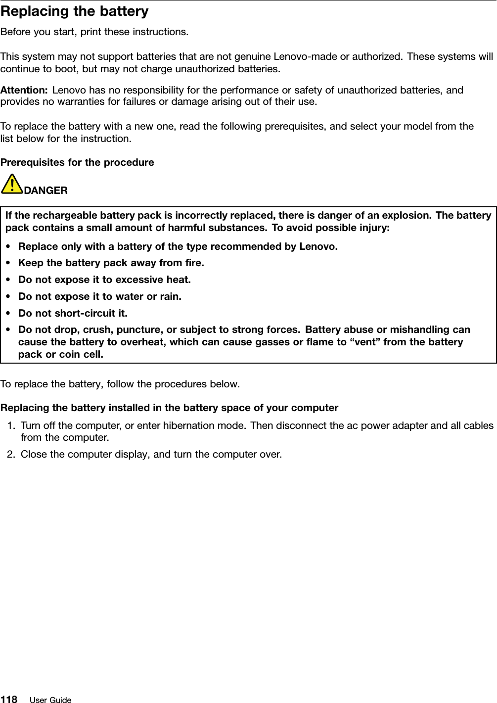 ReplacingthebatteryBeforeyoustart,printtheseinstructions.ThissystemmaynotsupportbatteriesthatarenotgenuineLenovo-madeorauthorized.Thesesystemswillcontinuetoboot,butmaynotchargeunauthorizedbatteries.Attention:Lenovohasnoresponsibilityfortheperformanceorsafetyofunauthorizedbatteries,andprovidesnowarrantiesforfailuresordamagearisingoutoftheiruse.Toreplacethebatterywithanewone,readthefollowingprerequisites,andselectyourmodelfromthelistbelowfortheinstruction.PrerequisitesfortheprocedureDANGERIftherechargeablebatterypackisincorrectlyreplaced,thereisdangerofanexplosion.Thebatterypackcontainsasmallamountofharmfulsubstances.Toavoidpossibleinjury:•ReplaceonlywithabatteryofthetyperecommendedbyLenovo.•Keepthebatterypackawayfromre.•Donotexposeittoexcessiveheat.•Donotexposeittowaterorrain.•Donotshort-circuitit.•Donotdrop,crush,puncture,orsubjecttostrongforces.Batteryabuseormishandlingcancausethebatterytooverheat,whichcancausegassesorameto“vent”fromthebatterypackorcoincell.Toreplacethebattery,followtheproceduresbelow.Replacingthebatteryinstalledinthebatteryspaceofyourcomputer1.Turnoffthecomputer,orenterhibernationmode.Thendisconnecttheacpoweradapterandallcablesfromthecomputer.2.Closethecomputerdisplay,andturnthecomputerover.118UserGuide