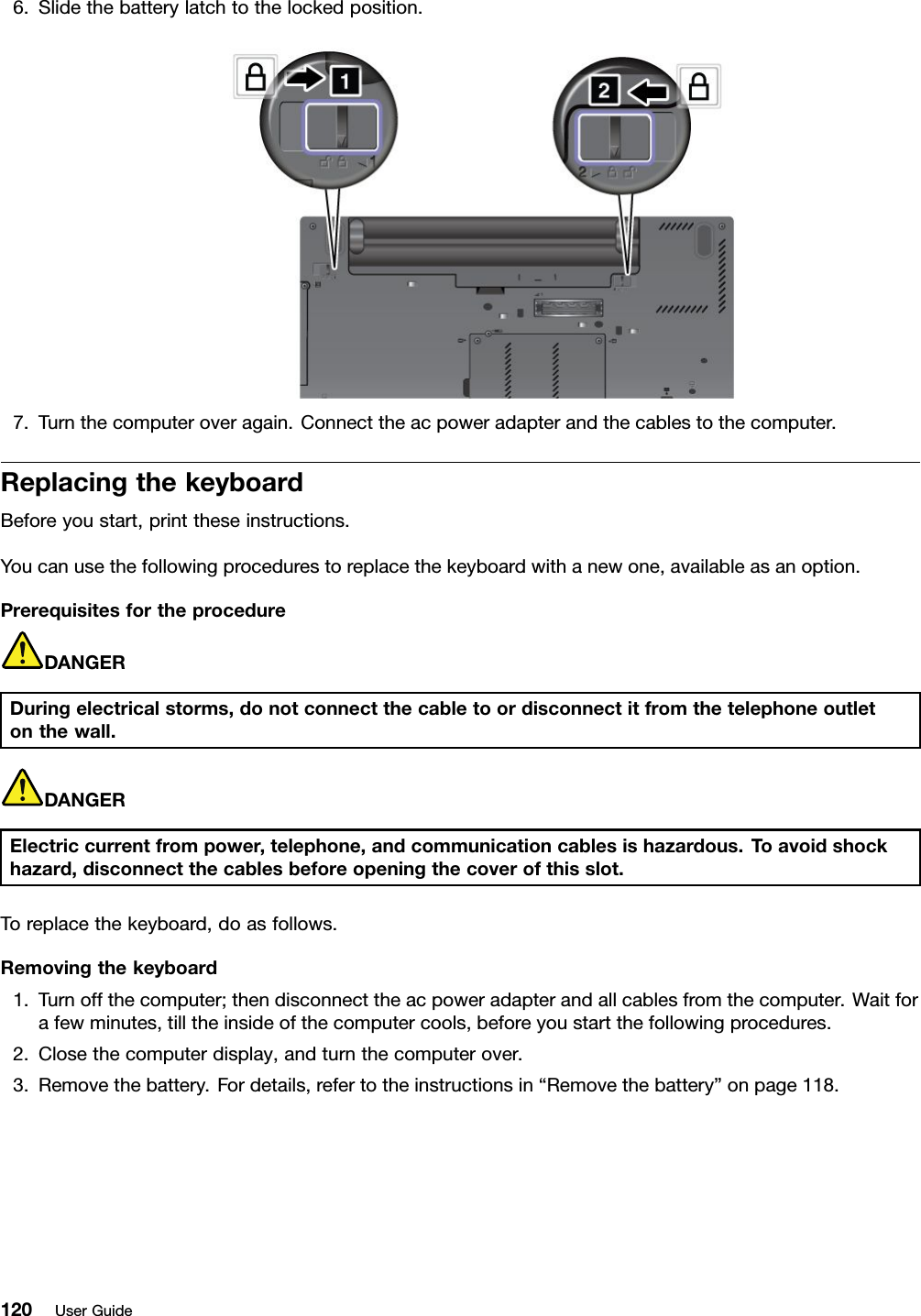 6.Slidethebatterylatchtothelockedposition.7.Turnthecomputeroveragain.Connecttheacpoweradapterandthecablestothecomputer.ReplacingthekeyboardBeforeyoustart,printtheseinstructions.Youcanusethefollowingprocedurestoreplacethekeyboardwithanewone,availableasanoption.PrerequisitesfortheprocedureDANGERDuringelectricalstorms,donotconnectthecabletoordisconnectitfromthetelephoneoutletonthewall.DANGERElectriccurrentfrompower,telephone,andcommunicationcablesishazardous.Toavoidshockhazard,disconnectthecablesbeforeopeningthecoverofthisslot.Toreplacethekeyboard,doasfollows.Removingthekeyboard1.Turnoffthecomputer;thendisconnecttheacpoweradapterandallcablesfromthecomputer.Waitforafewminutes,tilltheinsideofthecomputercools,beforeyoustartthefollowingprocedures.2.Closethecomputerdisplay,andturnthecomputerover.3.Removethebattery.Fordetails,refertotheinstructionsin“Removethebattery”onpage118.120UserGuide