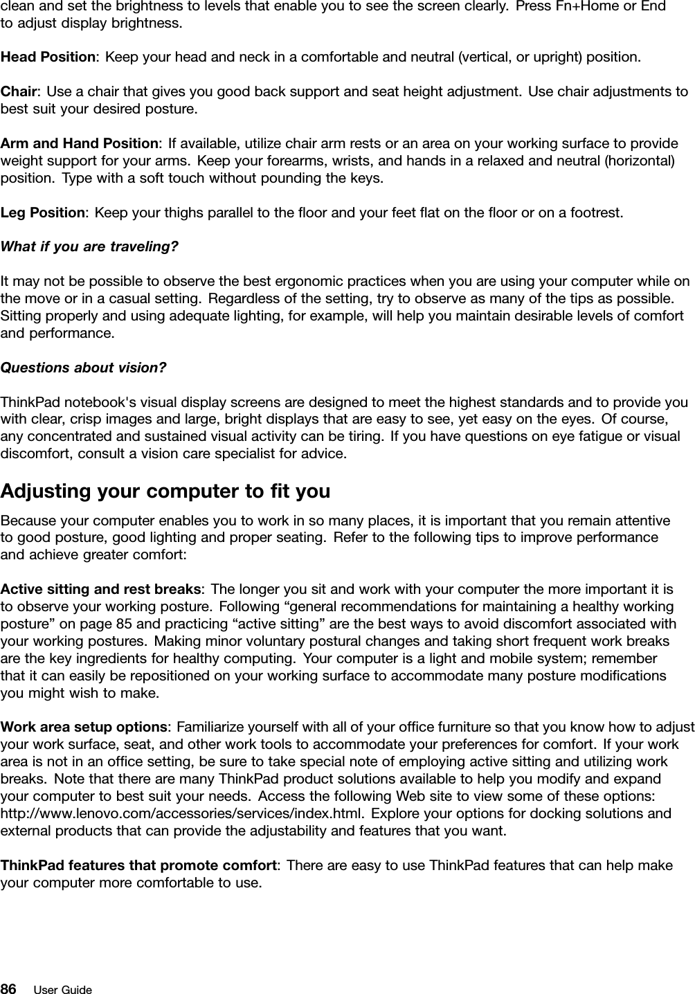 cleanandsetthebrightnesstolevelsthatenableyoutoseethescreenclearly.PressFn+HomeorEndtoadjustdisplaybrightness.HeadPosition:Keepyourheadandneckinacomfortableandneutral(vertical,orupright)position.Chair:Useachairthatgivesyougoodbacksupportandseatheightadjustment.Usechairadjustmentstobestsuityourdesiredposture.ArmandHandPosition:Ifavailable,utilizechairarmrestsoranareaonyourworkingsurfacetoprovideweightsupportforyourarms.Keepyourforearms,wrists,andhandsinarelaxedandneutral(horizontal)position.Typewithasofttouchwithoutpoundingthekeys.LegPosition:Keepyourthighsparalleltotheoorandyourfeetatontheoororonafootrest.Whatifyouaretraveling?Itmaynotbepossibletoobservethebestergonomicpracticeswhenyouareusingyourcomputerwhileonthemoveorinacasualsetting.Regardlessofthesetting,trytoobserveasmanyofthetipsaspossible.Sittingproperlyandusingadequatelighting,forexample,willhelpyoumaintaindesirablelevelsofcomfortandperformance.Questionsaboutvision?ThinkPadnotebook&apos;svisualdisplayscreensaredesignedtomeetthehigheststandardsandtoprovideyouwithclear,crispimagesandlarge,brightdisplaysthatareeasytosee,yeteasyontheeyes.Ofcourse,anyconcentratedandsustainedvisualactivitycanbetiring.Ifyouhavequestionsoneyefatigueorvisualdiscomfort,consultavisioncarespecialistforadvice.AdjustingyourcomputertotyouBecauseyourcomputerenablesyoutoworkinsomanyplaces,itisimportantthatyouremainattentivetogoodposture,goodlightingandproperseating.Refertothefollowingtipstoimproveperformanceandachievegreatercomfort:Activesittingandrestbreaks:Thelongeryousitandworkwithyourcomputerthemoreimportantitistoobserveyourworkingposture.Following“generalrecommendationsformaintainingahealthyworkingposture”onpage85andpracticing“activesitting”arethebestwaystoavoiddiscomfortassociatedwithyourworkingpostures.Makingminorvoluntaryposturalchangesandtakingshortfrequentworkbreaksarethekeyingredientsforhealthycomputing.Yourcomputerisalightandmobilesystem;rememberthatitcaneasilyberepositionedonyourworkingsurfacetoaccommodatemanyposturemodicationsyoumightwishtomake.Workareasetupoptions:Familiarizeyourselfwithallofyourofcefurnituresothatyouknowhowtoadjustyourworksurface,seat,andotherworktoolstoaccommodateyourpreferencesforcomfort.Ifyourworkareaisnotinanofcesetting,besuretotakespecialnoteofemployingactivesittingandutilizingworkbreaks.NotethattherearemanyThinkPadproductsolutionsavailabletohelpyoumodifyandexpandyourcomputertobestsuityourneeds.AccessthefollowingWebsitetoviewsomeoftheseoptions:http://www.lenovo.com/accessories/services/index.html.Exploreyouroptionsfordockingsolutionsandexternalproductsthatcanprovidetheadjustabilityandfeaturesthatyouwant.ThinkPadfeaturesthatpromotecomfort:ThereareeasytouseThinkPadfeaturesthatcanhelpmakeyourcomputermorecomfortabletouse.86UserGuide