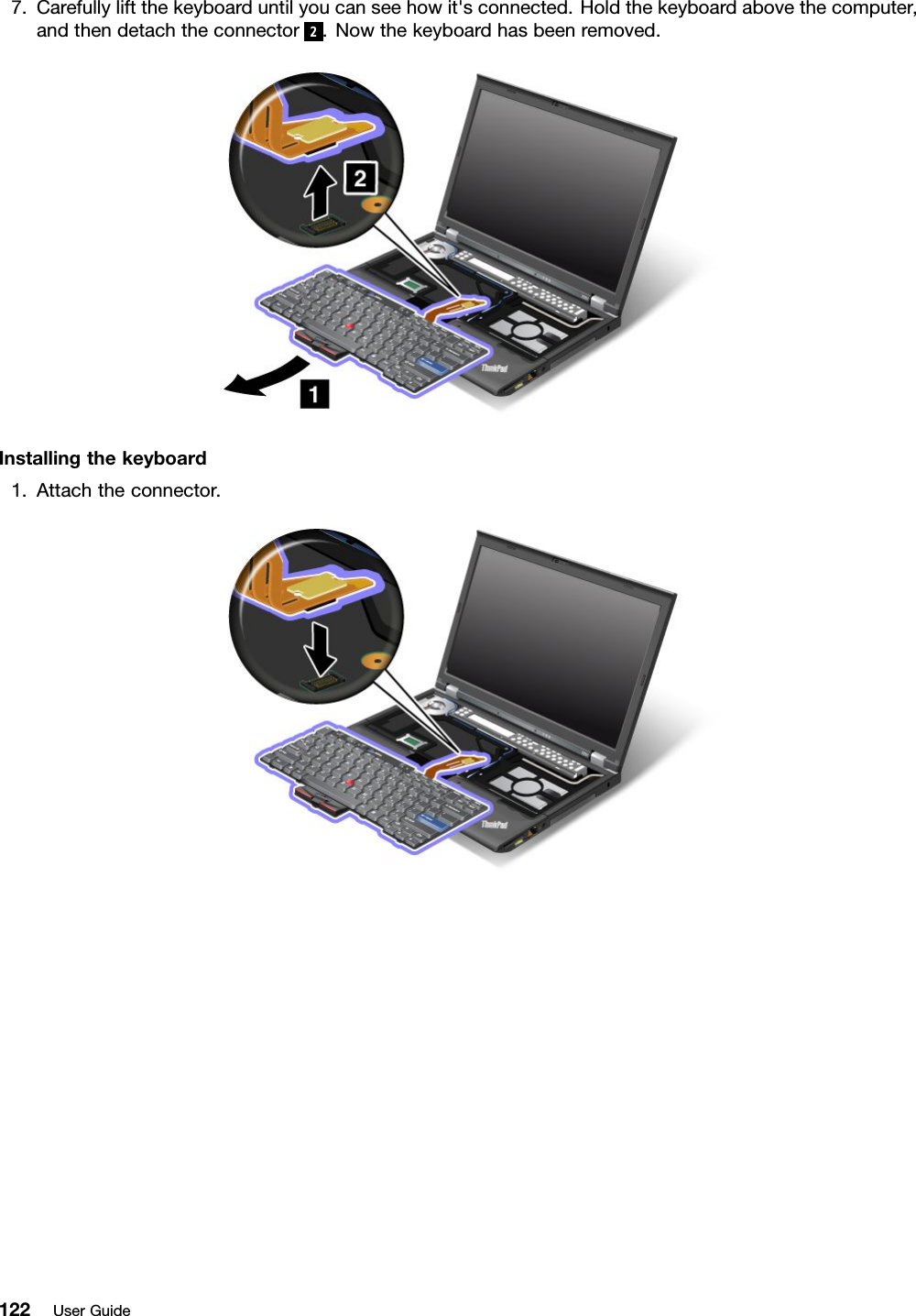 7.Carefullyliftthekeyboarduntilyoucanseehowit&apos;sconnected.Holdthekeyboardabovethecomputer,andthendetachtheconnector2.Nowthekeyboardhasbeenremoved.Installingthekeyboard1.Attachtheconnector.122UserGuide