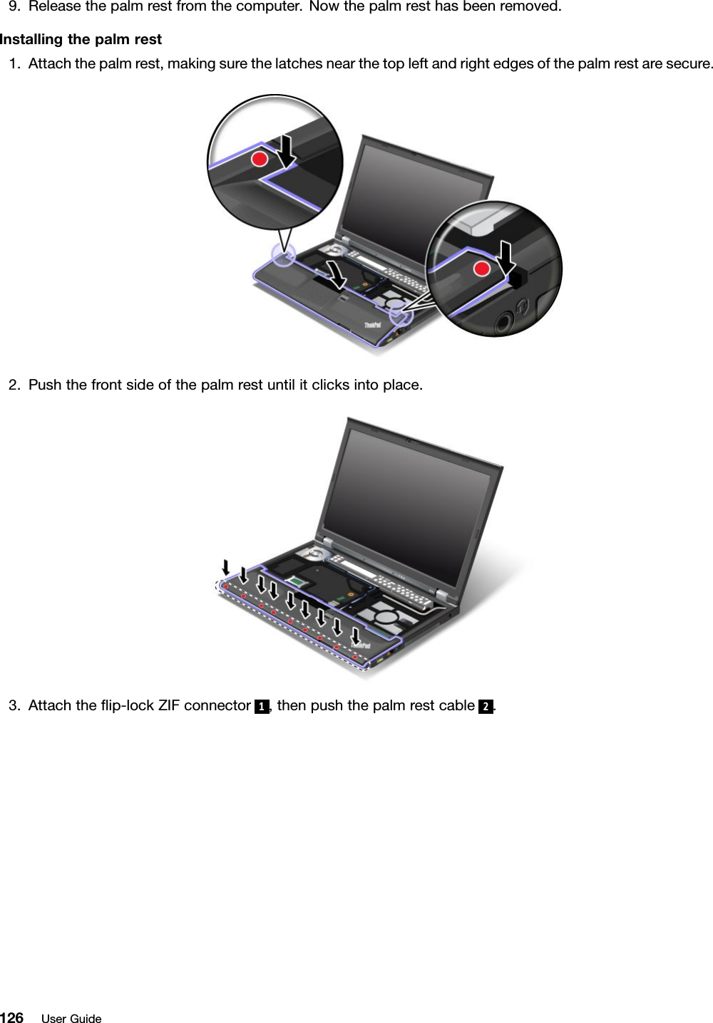 9.Releasethepalmrestfromthecomputer.Nowthepalmresthasbeenremoved.Installingthepalmrest1.Attachthepalmrest,makingsurethelatchesnearthetopleftandrightedgesofthepalmrestaresecure.2.Pushthefrontsideofthepalmrestuntilitclicksintoplace.3.Attachtheip-lockZIFconnector1,thenpushthepalmrestcable2.126UserGuide