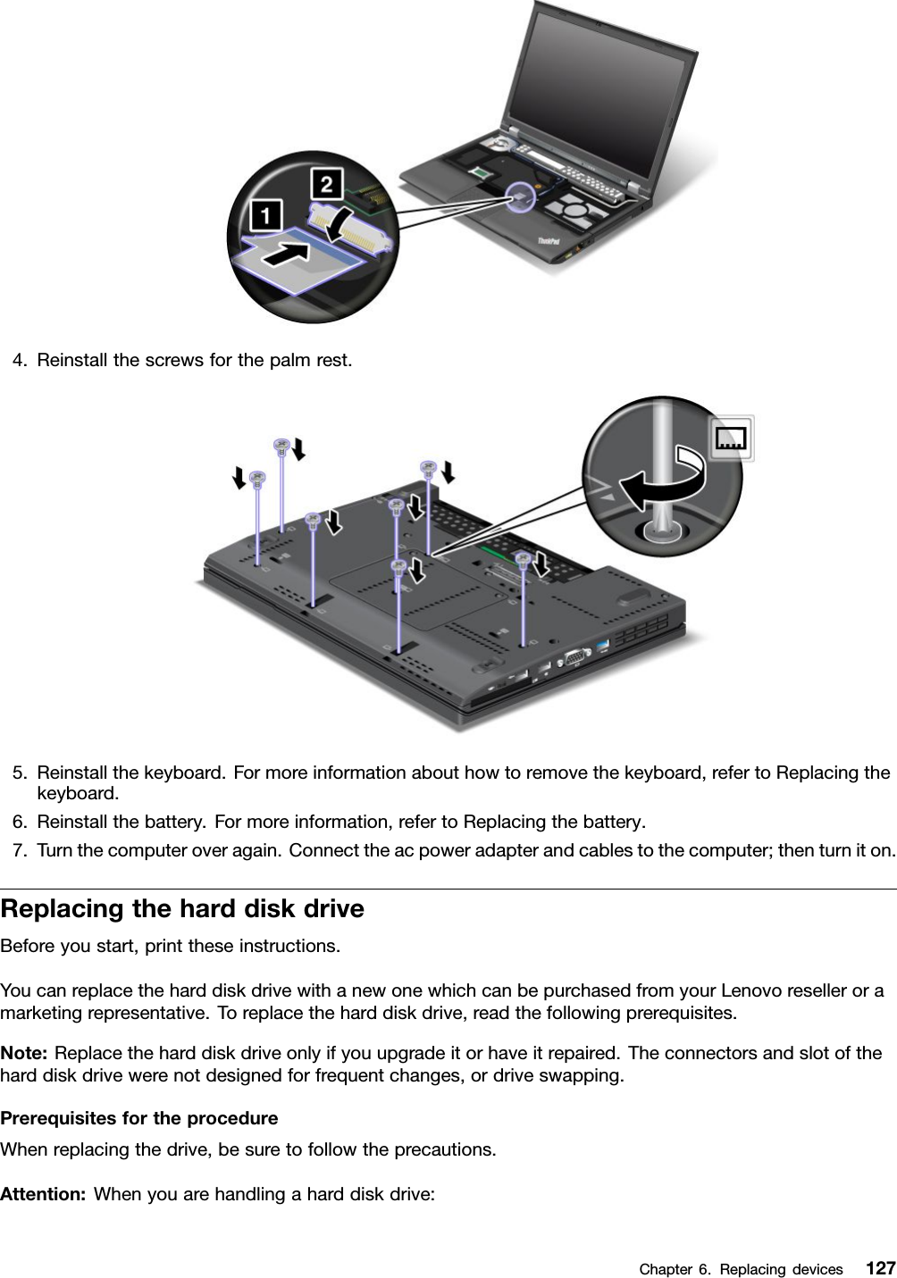 4.Reinstallthescrewsforthepalmrest.5.Reinstallthekeyboard.Formoreinformationabouthowtoremovethekeyboard,refertoReplacingthekeyboard.6.Reinstallthebattery.Formoreinformation,refertoReplacingthebattery.7.Turnthecomputeroveragain.Connecttheacpoweradapterandcablestothecomputer;thenturniton.ReplacingtheharddiskdriveBeforeyoustart,printtheseinstructions.YoucanreplacetheharddiskdrivewithanewonewhichcanbepurchasedfromyourLenovoreselleroramarketingrepresentative.Toreplacetheharddiskdrive,readthefollowingprerequisites.Note:Replacetheharddiskdriveonlyifyouupgradeitorhaveitrepaired.Theconnectorsandslotoftheharddiskdrivewerenotdesignedforfrequentchanges,ordriveswapping.PrerequisitesfortheprocedureWhenreplacingthedrive,besuretofollowtheprecautions.Attention:Whenyouarehandlingaharddiskdrive:Chapter6.Replacingdevices127