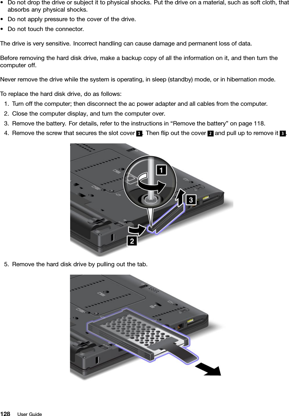 •Donotdropthedriveorsubjectittophysicalshocks.Putthedriveonamaterial,suchassoftcloth,thatabsorbsanyphysicalshocks.•Donotapplypressuretothecoverofthedrive.•Donottouchtheconnector.Thedriveisverysensitive.Incorrecthandlingcancausedamageandpermanentlossofdata.Beforeremovingtheharddiskdrive,makeabackupcopyofalltheinformationonit,andthenturnthecomputeroff.Neverremovethedrivewhilethesystemisoperating,insleep(standby)mode,orinhibernationmode.Toreplacetheharddiskdrive,doasfollows:1.Turnoffthecomputer;thendisconnecttheacpoweradapterandallcablesfromthecomputer.2.Closethecomputerdisplay,andturnthecomputerover.3.Removethebattery.Fordetails,refertotheinstructionsin“Removethebattery”onpage118.4.Removethescrewthatsecurestheslotcover1.Thenipoutthecover2andpulluptoremoveit3.5.Removetheharddiskdrivebypullingoutthetab.128UserGuide