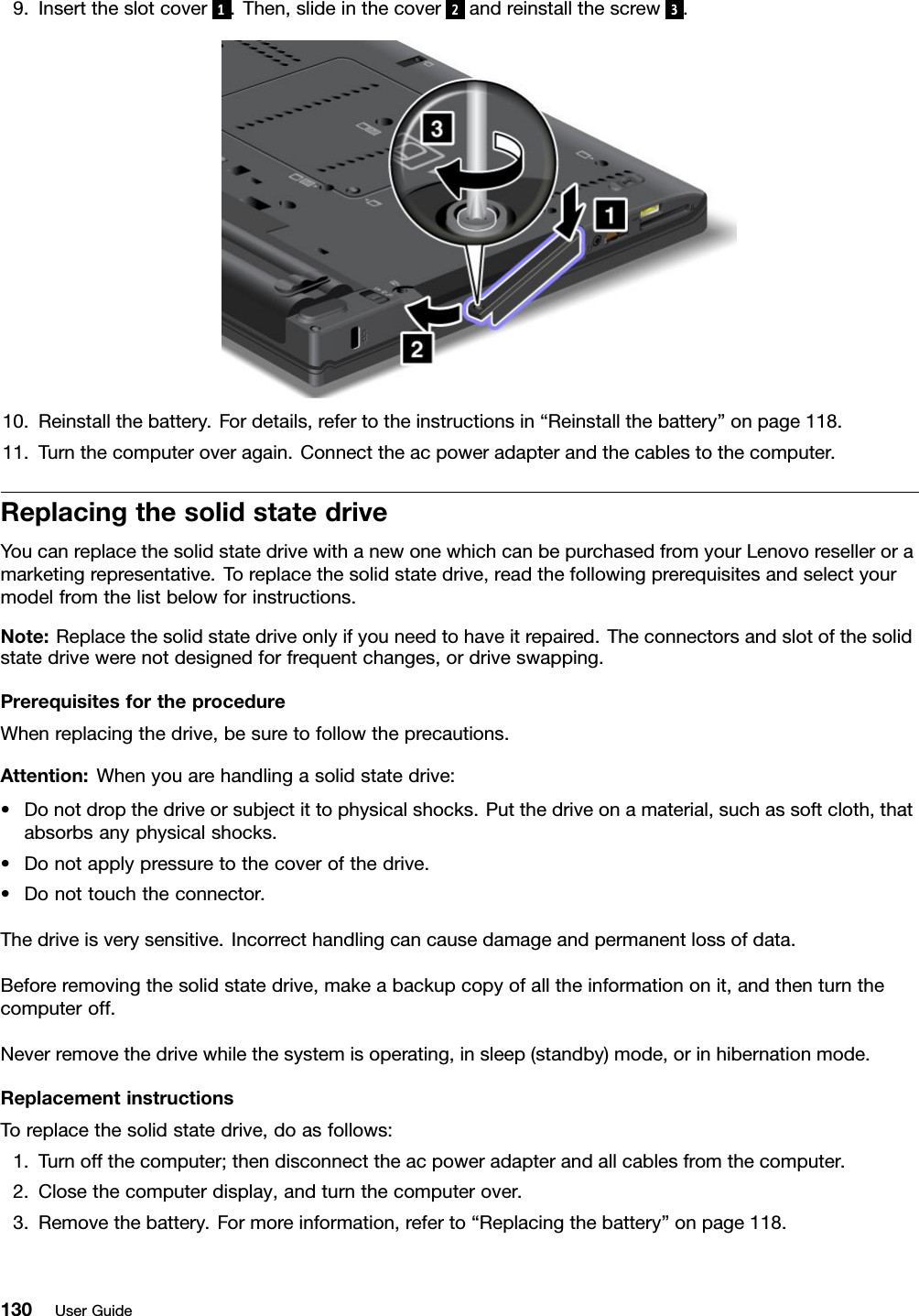 9.Inserttheslotcover1.Then,slideinthecover2andreinstallthescrew3.10.Reinstallthebattery.Fordetails,refertotheinstructionsin“Reinstallthebattery”onpage118.11.Turnthecomputeroveragain.Connecttheacpoweradapterandthecablestothecomputer.ReplacingthesolidstatedriveYoucanreplacethesolidstatedrivewithanewonewhichcanbepurchasedfromyourLenovoreselleroramarketingrepresentative.Toreplacethesolidstatedrive,readthefollowingprerequisitesandselectyourmodelfromthelistbelowforinstructions.Note:Replacethesolidstatedriveonlyifyouneedtohaveitrepaired.Theconnectorsandslotofthesolidstatedrivewerenotdesignedforfrequentchanges,ordriveswapping.PrerequisitesfortheprocedureWhenreplacingthedrive,besuretofollowtheprecautions.Attention:Whenyouarehandlingasolidstatedrive:•Donotdropthedriveorsubjectittophysicalshocks.Putthedriveonamaterial,suchassoftcloth,thatabsorbsanyphysicalshocks.•Donotapplypressuretothecoverofthedrive.•Donottouchtheconnector.Thedriveisverysensitive.Incorrecthandlingcancausedamageandpermanentlossofdata.Beforeremovingthesolidstatedrive,makeabackupcopyofalltheinformationonit,andthenturnthecomputeroff.Neverremovethedrivewhilethesystemisoperating,insleep(standby)mode,orinhibernationmode.ReplacementinstructionsToreplacethesolidstatedrive,doasfollows:1.Turnoffthecomputer;thendisconnecttheacpoweradapterandallcablesfromthecomputer.2.Closethecomputerdisplay,andturnthecomputerover.3.Removethebattery.Formoreinformation,referto“Replacingthebattery”onpage118.130UserGuide