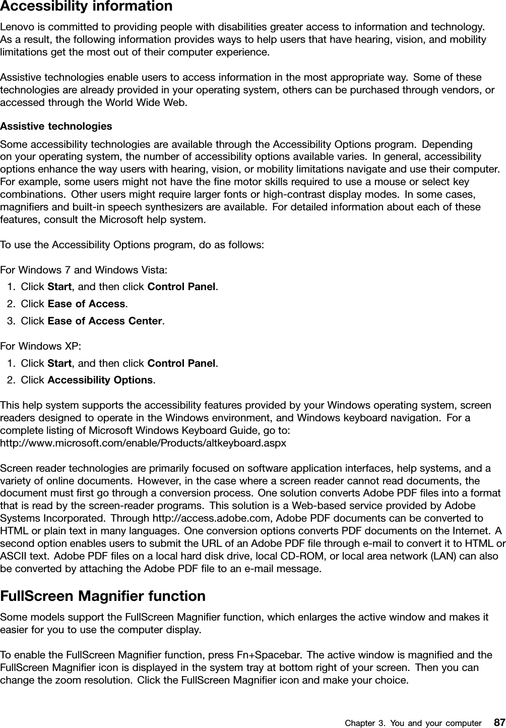 AccessibilityinformationLenovoiscommittedtoprovidingpeoplewithdisabilitiesgreateraccesstoinformationandtechnology.Asaresult,thefollowinginformationprovideswaystohelpusersthathavehearing,vision,andmobilitylimitationsgetthemostoutoftheircomputerexperience.Assistivetechnologiesenableuserstoaccessinformationinthemostappropriateway.Someofthesetechnologiesarealreadyprovidedinyouroperatingsystem,otherscanbepurchasedthroughvendors,oraccessedthroughtheWorldWideWeb.AssistivetechnologiesSomeaccessibilitytechnologiesareavailablethroughtheAccessibilityOptionsprogram.Dependingonyouroperatingsystem,thenumberofaccessibilityoptionsavailablevaries.Ingeneral,accessibilityoptionsenhancethewayuserswithhearing,vision,ormobilitylimitationsnavigateandusetheircomputer.Forexample,someusersmightnothavethenemotorskillsrequiredtouseamouseorselectkeycombinations.Otherusersmightrequirelargerfontsorhigh-contrastdisplaymodes.Insomecases,magniersandbuilt-inspeechsynthesizersareavailable.Fordetailedinformationabouteachofthesefeatures,consulttheMicrosofthelpsystem.TousetheAccessibilityOptionsprogram,doasfollows:ForWindows7andWindowsVista:1.ClickStart,andthenclickControlPanel.2.ClickEaseofAccess.3.ClickEaseofAccessCenter.ForWindowsXP:1.ClickStart,andthenclickControlPanel.2.ClickAccessibilityOptions.ThishelpsystemsupportstheaccessibilityfeaturesprovidedbyyourWindowsoperatingsystem,screenreadersdesignedtooperateintheWindowsenvironment,andWindowskeyboardnavigation.ForacompletelistingofMicrosoftWindowsKeyboardGuide,goto:http://www.microsoft.com/enable/Products/altkeyboard.aspxScreenreadertechnologiesareprimarilyfocusedonsoftwareapplicationinterfaces,helpsystems,andavarietyofonlinedocuments.However,inthecasewhereascreenreadercannotreaddocuments,thedocumentmustrstgothroughaconversionprocess.OnesolutionconvertsAdobePDFlesintoaformatthatisreadbythescreen-readerprograms.ThissolutionisaWeb-basedserviceprovidedbyAdobeSystemsIncorporated.Throughhttp://access.adobe.com,AdobePDFdocumentscanbeconvertedtoHTMLorplaintextinmanylanguages.OneconversionoptionsconvertsPDFdocumentsontheInternet.AsecondoptionenablesuserstosubmittheURLofanAdobePDFlethroughe-mailtoconvertittoHTMLorASCIItext.AdobePDFlesonalocalharddiskdrive,localCD-ROM,orlocalareanetwork(LAN)canalsobeconvertedbyattachingtheAdobePDFletoane-mailmessage.FullScreenMagnierfunctionSomemodelssupporttheFullScreenMagnierfunction,whichenlargestheactivewindowandmakesiteasierforyoutousethecomputerdisplay.ToenabletheFullScreenMagnierfunction,pressFn+Spacebar.TheactivewindowismagniedandtheFullScreenMagniericonisdisplayedinthesystemtrayatbottomrightofyourscreen.Thenyoucanchangethezoomresolution.ClicktheFullScreenMagniericonandmakeyourchoice.Chapter3.Youandyourcomputer87