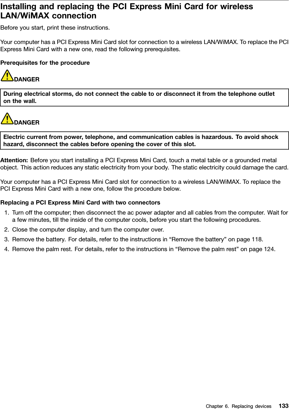 InstallingandreplacingthePCIExpressMiniCardforwirelessLAN/WiMAXconnectionBeforeyoustart,printtheseinstructions.YourcomputerhasaPCIExpressMiniCardslotforconnectiontoawirelessLAN/WiMAX.ToreplacethePCIExpressMiniCardwithanewone,readthefollowingprerequisites.PrerequisitesfortheprocedureDANGERDuringelectricalstorms,donotconnectthecabletoordisconnectitfromthetelephoneoutletonthewall.DANGERElectriccurrentfrompower,telephone,andcommunicationcablesishazardous.Toavoidshockhazard,disconnectthecablesbeforeopeningthecoverofthisslot.Attention:BeforeyoustartinstallingaPCIExpressMiniCard,touchametaltableoragroundedmetalobject.Thisactionreducesanystaticelectricityfromyourbody.Thestaticelectricitycoulddamagethecard.YourcomputerhasaPCIExpressMiniCardslotforconnectiontoawirelessLAN/WiMAX.ToreplacethePCIExpressMiniCardwithanewone,followtheprocedurebelow.ReplacingaPCIExpressMiniCardwithtwoconnectors1.Turnoffthecomputer;thendisconnecttheacpoweradapterandallcablesfromthecomputer.Waitforafewminutes,tilltheinsideofthecomputercools,beforeyoustartthefollowingprocedures.2.Closethecomputerdisplay,andturnthecomputerover.3.Removethebattery.Fordetails,refertotheinstructionsin“Removethebattery”onpage118.4.Removethepalmrest.Fordetails,refertotheinstructionsin“Removethepalmrest”onpage124.Chapter6.Replacingdevices133