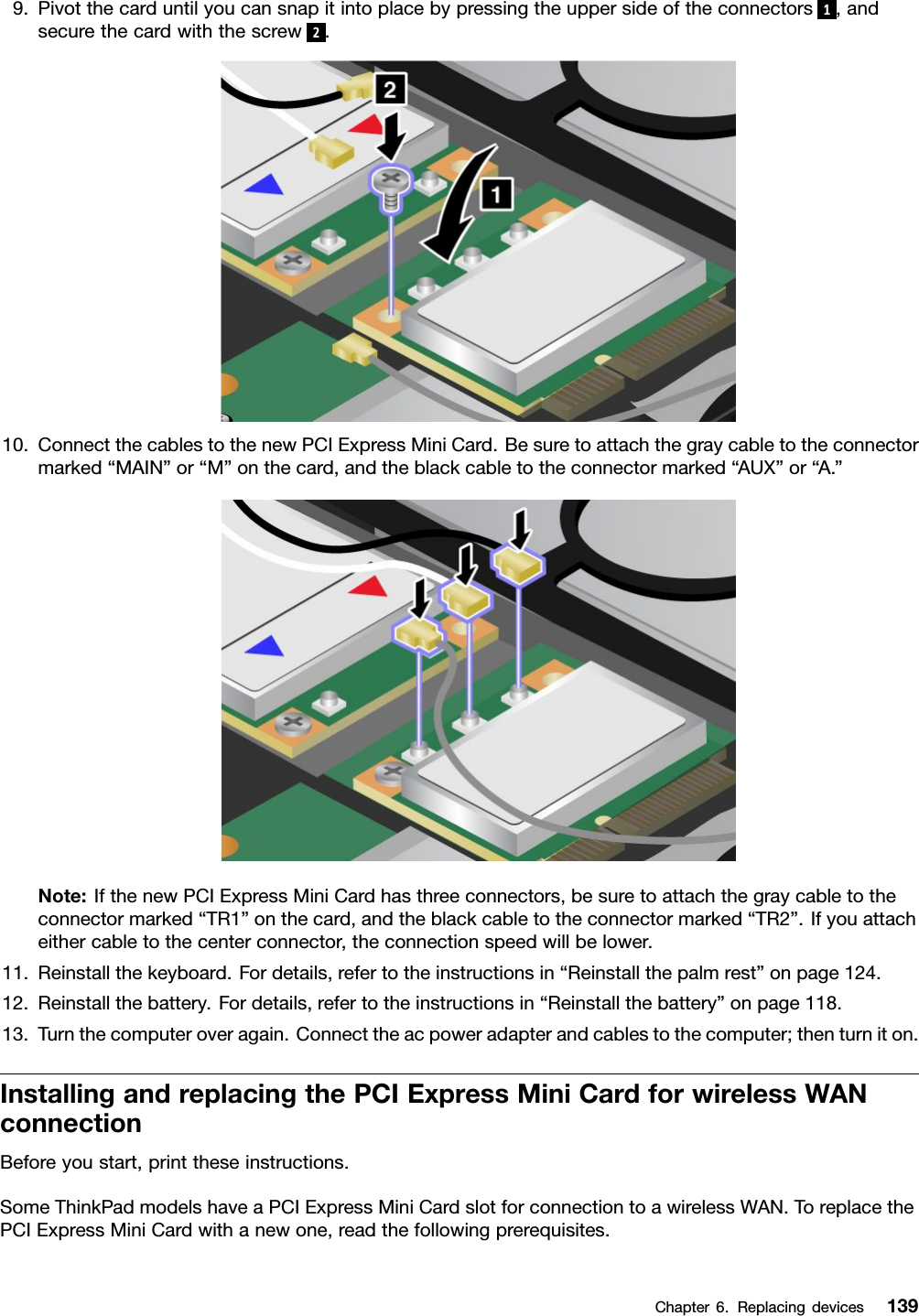 9.Pivotthecarduntilyoucansnapitintoplacebypressingtheuppersideoftheconnectors1,andsecurethecardwiththescrew2.10.ConnectthecablestothenewPCIExpressMiniCard.Besuretoattachthegraycabletotheconnectormarked“MAIN”or“M”onthecard,andtheblackcabletotheconnectormarked“AUX”or“A.”Note:IfthenewPCIExpressMiniCardhasthreeconnectors,besuretoattachthegraycabletotheconnectormarked“TR1”onthecard,andtheblackcabletotheconnectormarked“TR2”.Ifyouattacheithercabletothecenterconnector,theconnectionspeedwillbelower.11.Reinstallthekeyboard.Fordetails,refertotheinstructionsin“Reinstallthepalmrest”onpage124.12.Reinstallthebattery.Fordetails,refertotheinstructionsin“Reinstallthebattery”onpage118.13.Turnthecomputeroveragain.Connecttheacpoweradapterandcablestothecomputer;thenturniton.InstallingandreplacingthePCIExpressMiniCardforwirelessWANconnectionBeforeyoustart,printtheseinstructions.SomeThinkPadmodelshaveaPCIExpressMiniCardslotforconnectiontoawirelessWAN.ToreplacethePCIExpressMiniCardwithanewone,readthefollowingprerequisites.Chapter6.Replacingdevices139