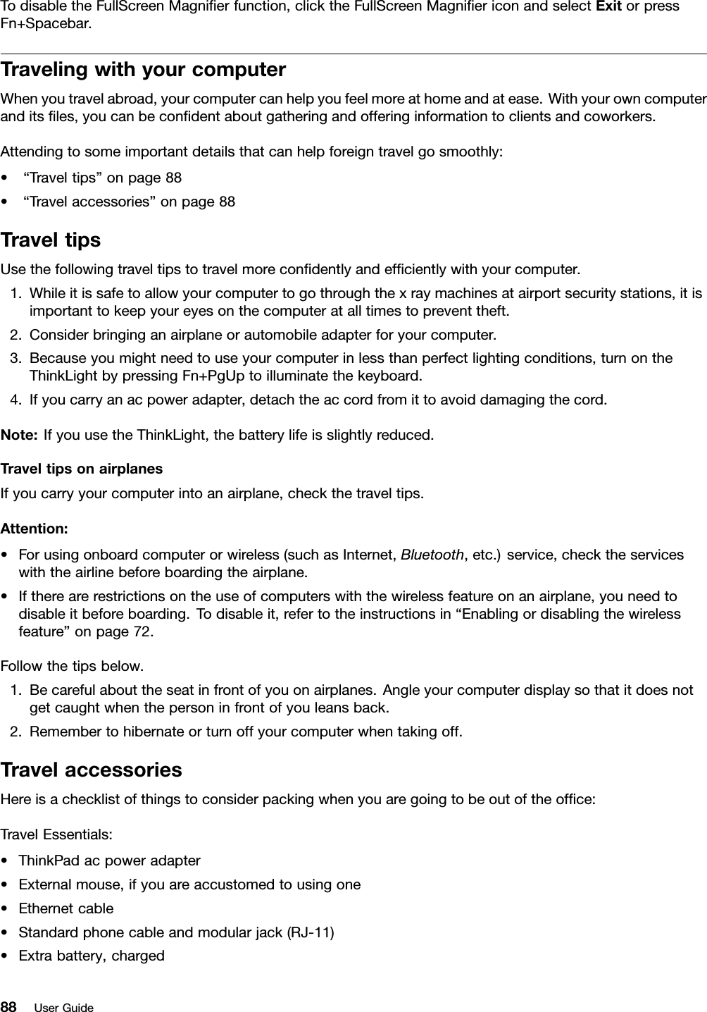 TodisabletheFullScreenMagnierfunction,clicktheFullScreenMagniericonandselectExitorpressFn+Spacebar.TravelingwithyourcomputerWhenyoutravelabroad,yourcomputercanhelpyoufeelmoreathomeandatease.Withyourowncomputeranditsles,youcanbecondentaboutgatheringandofferinginformationtoclientsandcoworkers.Attendingtosomeimportantdetailsthatcanhelpforeigntravelgosmoothly:•“Traveltips”onpage88•“Travelaccessories”onpage88TraveltipsUsethefollowingtraveltipstotravelmorecondentlyandefcientlywithyourcomputer.1.Whileitissafetoallowyourcomputertogothroughthexraymachinesatairportsecuritystations,itisimportanttokeepyoureyesonthecomputeratalltimestopreventtheft.2.Considerbringinganairplaneorautomobileadapterforyourcomputer.3.Becauseyoumightneedtouseyourcomputerinlessthanperfectlightingconditions,turnontheThinkLightbypressingFn+PgUptoilluminatethekeyboard.4.Ifyoucarryanacpoweradapter,detachtheaccordfromittoavoiddamagingthecord.Note:IfyouusetheThinkLight,thebatterylifeisslightlyreduced.TraveltipsonairplanesIfyoucarryyourcomputerintoanairplane,checkthetraveltips.Attention:•Forusingonboardcomputerorwireless(suchasInternet,Bluetooth,etc.)service,checktheserviceswiththeairlinebeforeboardingtheairplane.•Iftherearerestrictionsontheuseofcomputerswiththewirelessfeatureonanairplane,youneedtodisableitbeforeboarding.Todisableit,refertotheinstructionsin“Enablingordisablingthewirelessfeature”onpage72.Followthetipsbelow.1.Becarefulabouttheseatinfrontofyouonairplanes.Angleyourcomputerdisplaysothatitdoesnotgetcaughtwhenthepersoninfrontofyouleansback.2.Remembertohibernateorturnoffyourcomputerwhentakingoff.TravelaccessoriesHereisachecklistofthingstoconsiderpackingwhenyouaregoingtobeoutoftheofce:TravelEssentials:•ThinkPadacpoweradapter•Externalmouse,ifyouareaccustomedtousingone•Ethernetcable•Standardphonecableandmodularjack(RJ-11)•Extrabattery,charged88UserGuide