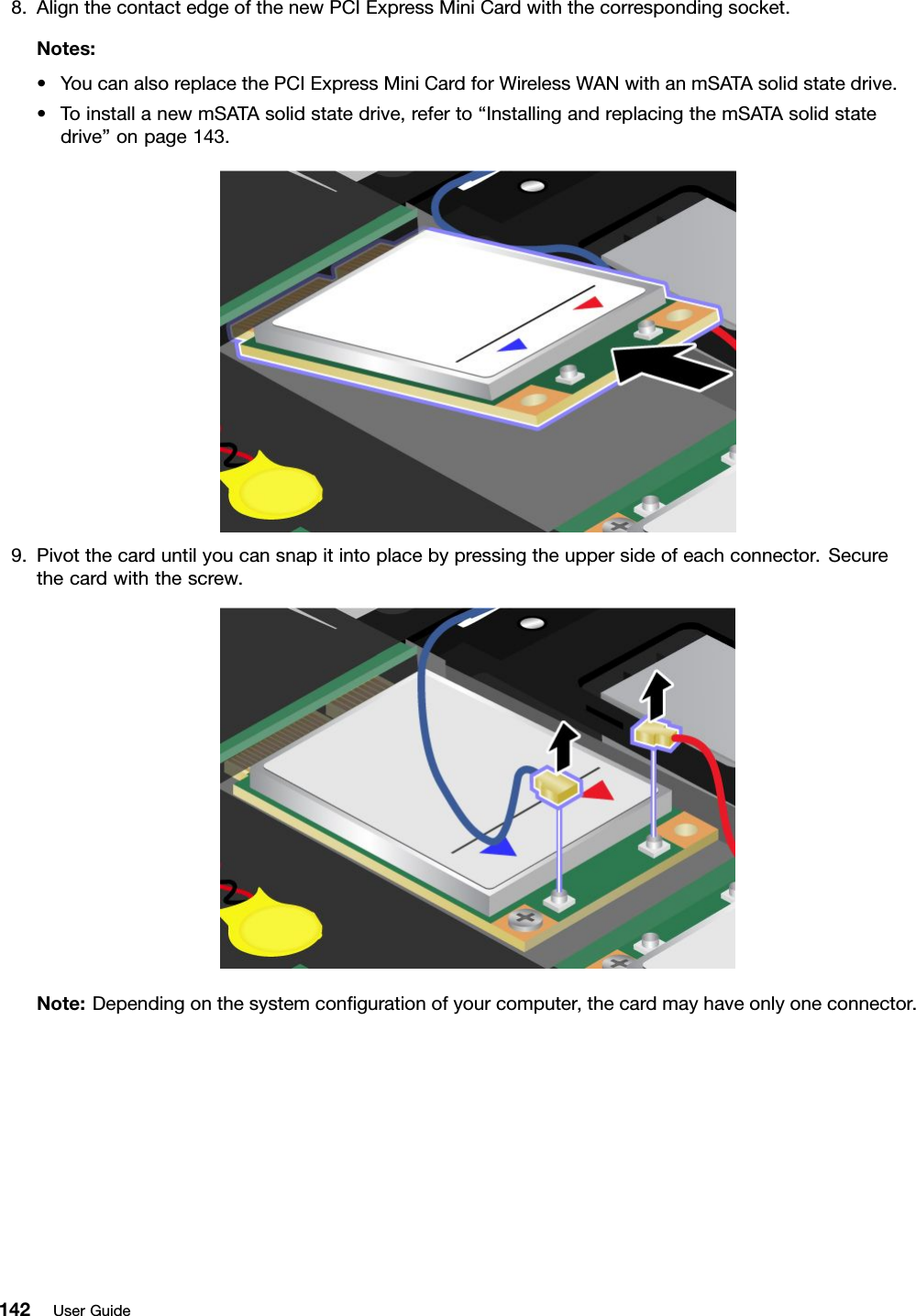 8.AlignthecontactedgeofthenewPCIExpressMiniCardwiththecorrespondingsocket.Notes:•YoucanalsoreplacethePCIExpressMiniCardforWirelessWANwithanmSATAsolidstatedrive.•ToinstallanewmSATAsolidstatedrive,referto“InstallingandreplacingthemSATAsolidstatedrive”onpage143.9.Pivotthecarduntilyoucansnapitintoplacebypressingtheuppersideofeachconnector.Securethecardwiththescrew.Note:Dependingonthesystemcongurationofyourcomputer,thecardmayhaveonlyoneconnector.142UserGuide