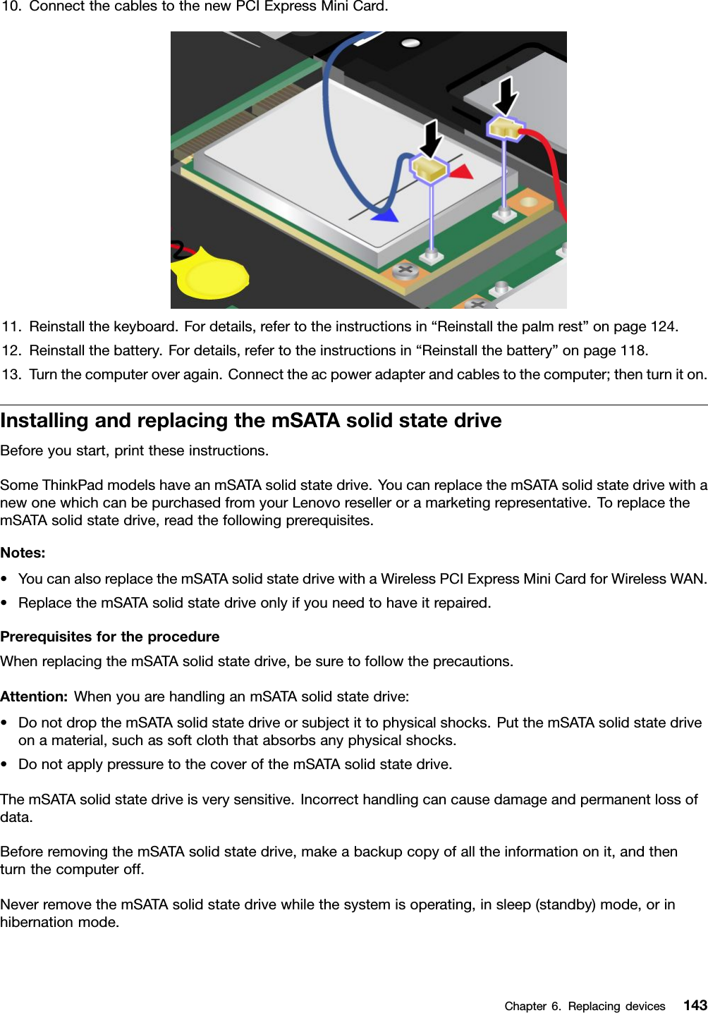10.ConnectthecablestothenewPCIExpressMiniCard.11.Reinstallthekeyboard.Fordetails,refertotheinstructionsin“Reinstallthepalmrest”onpage124.12.Reinstallthebattery.Fordetails,refertotheinstructionsin“Reinstallthebattery”onpage118.13.Turnthecomputeroveragain.Connecttheacpoweradapterandcablestothecomputer;thenturniton.InstallingandreplacingthemSATAsolidstatedriveBeforeyoustart,printtheseinstructions.SomeThinkPadmodelshaveanmSATAsolidstatedrive.YoucanreplacethemSATAsolidstatedrivewithanewonewhichcanbepurchasedfromyourLenovoreselleroramarketingrepresentative.ToreplacethemSATAsolidstatedrive,readthefollowingprerequisites.Notes:•YoucanalsoreplacethemSATAsolidstatedrivewithaWirelessPCIExpressMiniCardforWirelessWAN.•ReplacethemSATAsolidstatedriveonlyifyouneedtohaveitrepaired.PrerequisitesfortheprocedureWhenreplacingthemSATAsolidstatedrive,besuretofollowtheprecautions.Attention:WhenyouarehandlinganmSATAsolidstatedrive:•DonotdropthemSATAsolidstatedriveorsubjectittophysicalshocks.PutthemSATAsolidstatedriveonamaterial,suchassoftcloththatabsorbsanyphysicalshocks.•DonotapplypressuretothecoverofthemSATAsolidstatedrive.ThemSATAsolidstatedriveisverysensitive.Incorrecthandlingcancausedamageandpermanentlossofdata.BeforeremovingthemSATAsolidstatedrive,makeabackupcopyofalltheinformationonit,andthenturnthecomputeroff.NeverremovethemSATAsolidstatedrivewhilethesystemisoperating,insleep(standby)mode,orinhibernationmode.Chapter6.Replacingdevices143