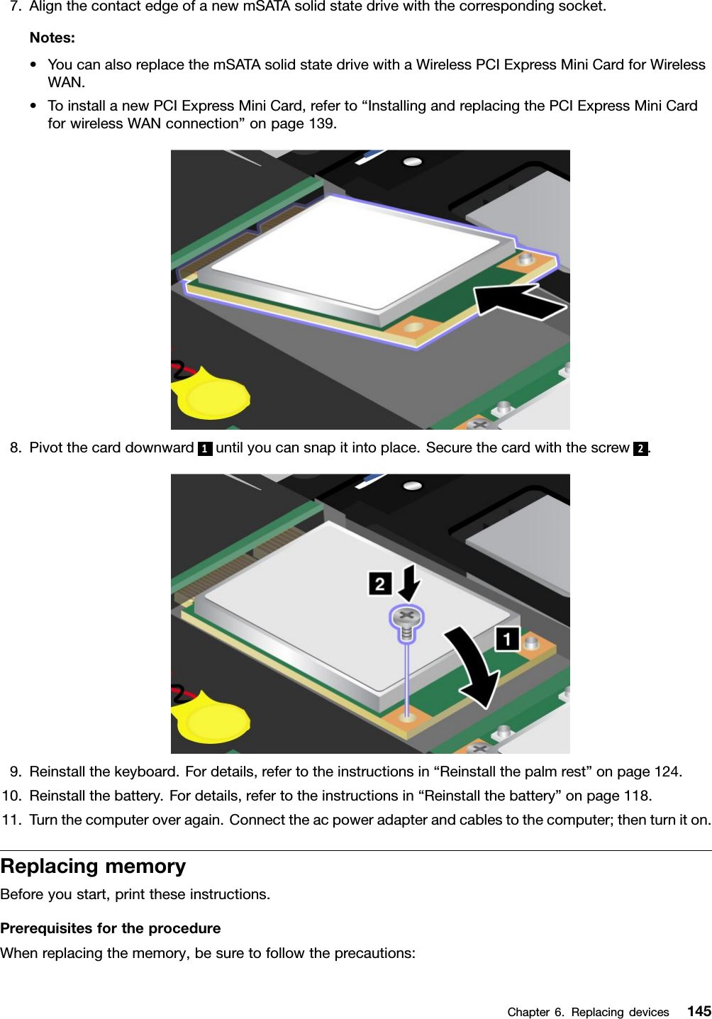 7.AlignthecontactedgeofanewmSATAsolidstatedrivewiththecorrespondingsocket.Notes:•YoucanalsoreplacethemSATAsolidstatedrivewithaWirelessPCIExpressMiniCardforWirelessWAN.•ToinstallanewPCIExpressMiniCard,referto“InstallingandreplacingthePCIExpressMiniCardforwirelessWANconnection”onpage139.8.Pivotthecarddownward1untilyoucansnapitintoplace.Securethecardwiththescrew2.9.Reinstallthekeyboard.Fordetails,refertotheinstructionsin“Reinstallthepalmrest”onpage124.10.Reinstallthebattery.Fordetails,refertotheinstructionsin“Reinstallthebattery”onpage118.11.Turnthecomputeroveragain.Connecttheacpoweradapterandcablestothecomputer;thenturniton.ReplacingmemoryBeforeyoustart,printtheseinstructions.PrerequisitesfortheprocedureWhenreplacingthememory,besuretofollowtheprecautions:Chapter6.Replacingdevices145