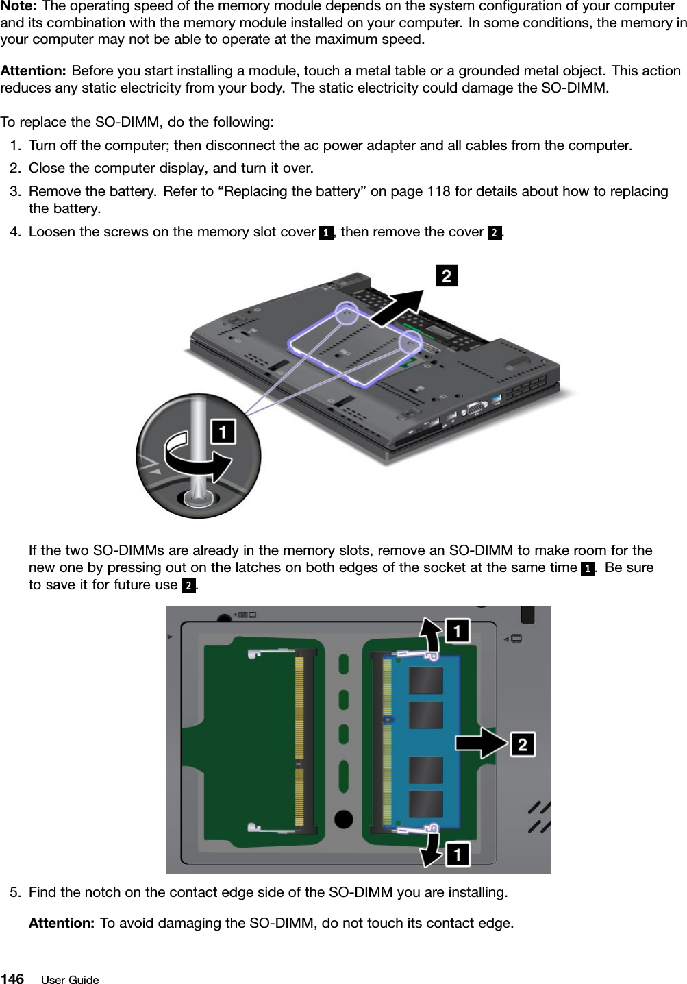 Note:Theoperatingspeedofthememorymoduledependsonthesystemcongurationofyourcomputeranditscombinationwiththememorymoduleinstalledonyourcomputer.Insomeconditions,thememoryinyourcomputermaynotbeabletooperateatthemaximumspeed.Attention:Beforeyoustartinstallingamodule,touchametaltableoragroundedmetalobject.Thisactionreducesanystaticelectricityfromyourbody.ThestaticelectricitycoulddamagetheSO-DIMM.ToreplacetheSO-DIMM,dothefollowing:1.Turnoffthecomputer;thendisconnecttheacpoweradapterandallcablesfromthecomputer.2.Closethecomputerdisplay,andturnitover.3.Removethebattery.Referto“Replacingthebattery”onpage118fordetailsabouthowtoreplacingthebattery.4.Loosenthescrewsonthememoryslotcover1,thenremovethecover2.IfthetwoSO-DIMMsarealreadyinthememoryslots,removeanSO-DIMMtomakeroomforthenewonebypressingoutonthelatchesonbothedgesofthesocketatthesametime1.Besuretosaveitforfutureuse2.5.FindthenotchonthecontactedgesideoftheSO-DIMMyouareinstalling.Attention:ToavoiddamagingtheSO-DIMM,donottouchitscontactedge.146UserGuide