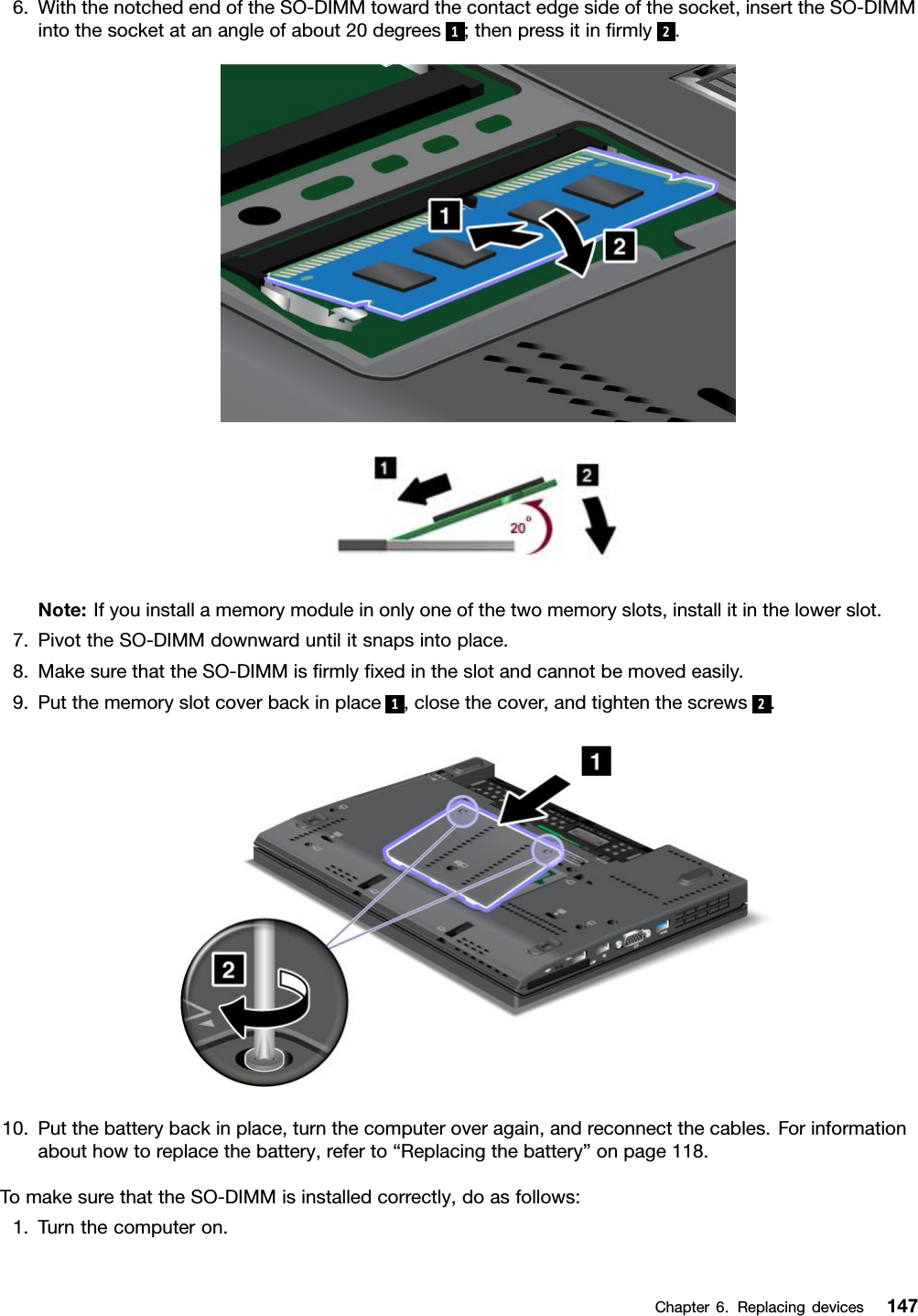 6.WiththenotchedendoftheSO-DIMMtowardthecontactedgesideofthesocket,inserttheSO-DIMMintothesocketatanangleofabout20degrees1;thenpressitinrmly2.Note:Ifyouinstallamemorymoduleinonlyoneofthetwomemoryslots,installitinthelowerslot.7.PivottheSO-DIMMdownwarduntilitsnapsintoplace.8.MakesurethattheSO-DIMMisrmlyxedintheslotandcannotbemovedeasily.9.Putthememoryslotcoverbackinplace1,closethecover,andtightenthescrews2.10.Putthebatterybackinplace,turnthecomputeroveragain,andreconnectthecables.Forinformationabouthowtoreplacethebattery,referto“Replacingthebattery”onpage118.TomakesurethattheSO-DIMMisinstalledcorrectly,doasfollows:1.Turnthecomputeron.Chapter6.Replacingdevices147
