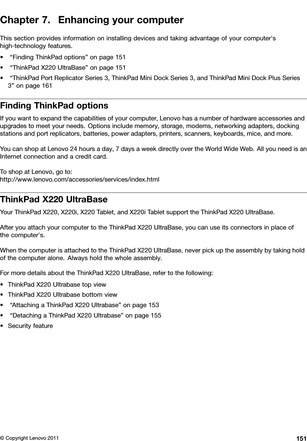 Chapter7.EnhancingyourcomputerThissectionprovidesinformationoninstallingdevicesandtakingadvantageofyourcomputer&apos;shigh-technologyfeatures.•“FindingThinkPadoptions”onpage151•“ThinkPadX220UltraBase”onpage151•“ThinkPadPortReplicatorSeries3,ThinkPadMiniDockSeries3,andThinkPadMiniDockPlusSeries3”onpage161FindingThinkPadoptionsIfyouwanttoexpandthecapabilitiesofyourcomputer,Lenovohasanumberofhardwareaccessoriesandupgradestomeetyourneeds.Optionsincludememory,storage,modems,networkingadapters,dockingstationsandportreplicators,batteries,poweradapters,printers,scanners,keyboards,mice,andmore.YoucanshopatLenovo24hoursaday,7daysaweekdirectlyovertheWorldWideWeb.AllyouneedisanInternetconnectionandacreditcard.ToshopatLenovo,goto:http://www.lenovo.com/accessories/services/index.htmlThinkPadX220UltraBaseYourThinkPadX220,X220i,X220Tablet,andX220iTabletsupporttheThinkPadX220UltraBase.AfteryouattachyourcomputertotheThinkPadX220UltraBase,youcanuseitsconnectorsinplaceofthecomputer&apos;s.WhenthecomputerisattachedtotheThinkPadX220UltraBase,neverpickuptheassemblybytakingholdofthecomputeralone.Alwaysholdthewholeassembly.FormoredetailsabouttheThinkPadX220UltraBase,refertothefollowing:•ThinkPadX220Ultrabasetopview•ThinkPadX220Ultrabasebottomview•“AttachingaThinkPadX220Ultrabase”onpage153•“DetachingaThinkPadX220Ultrabase”onpage155•Securityfeature©CopyrightLenovo2011151