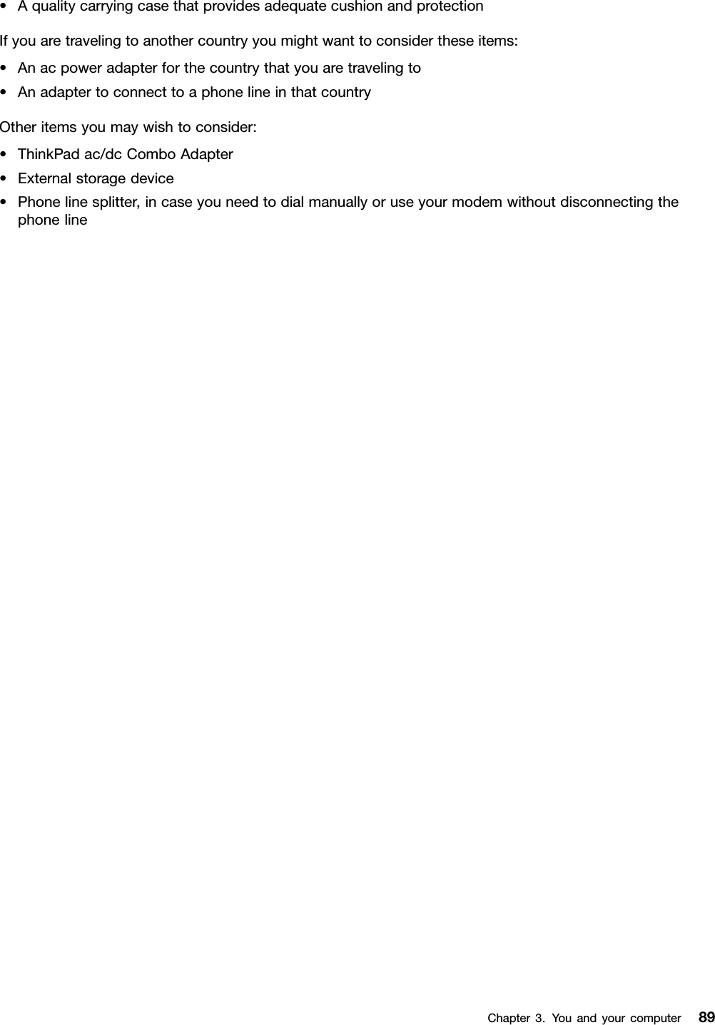 •AqualitycarryingcasethatprovidesadequatecushionandprotectionIfyouaretravelingtoanothercountryyoumightwanttoconsidertheseitems:•Anacpoweradapterforthecountrythatyouaretravelingto•AnadaptertoconnecttoaphonelineinthatcountryOtheritemsyoumaywishtoconsider:•ThinkPadac/dcComboAdapter•Externalstoragedevice•Phonelinesplitter,incaseyouneedtodialmanuallyoruseyourmodemwithoutdisconnectingthephonelineChapter3.Youandyourcomputer89
