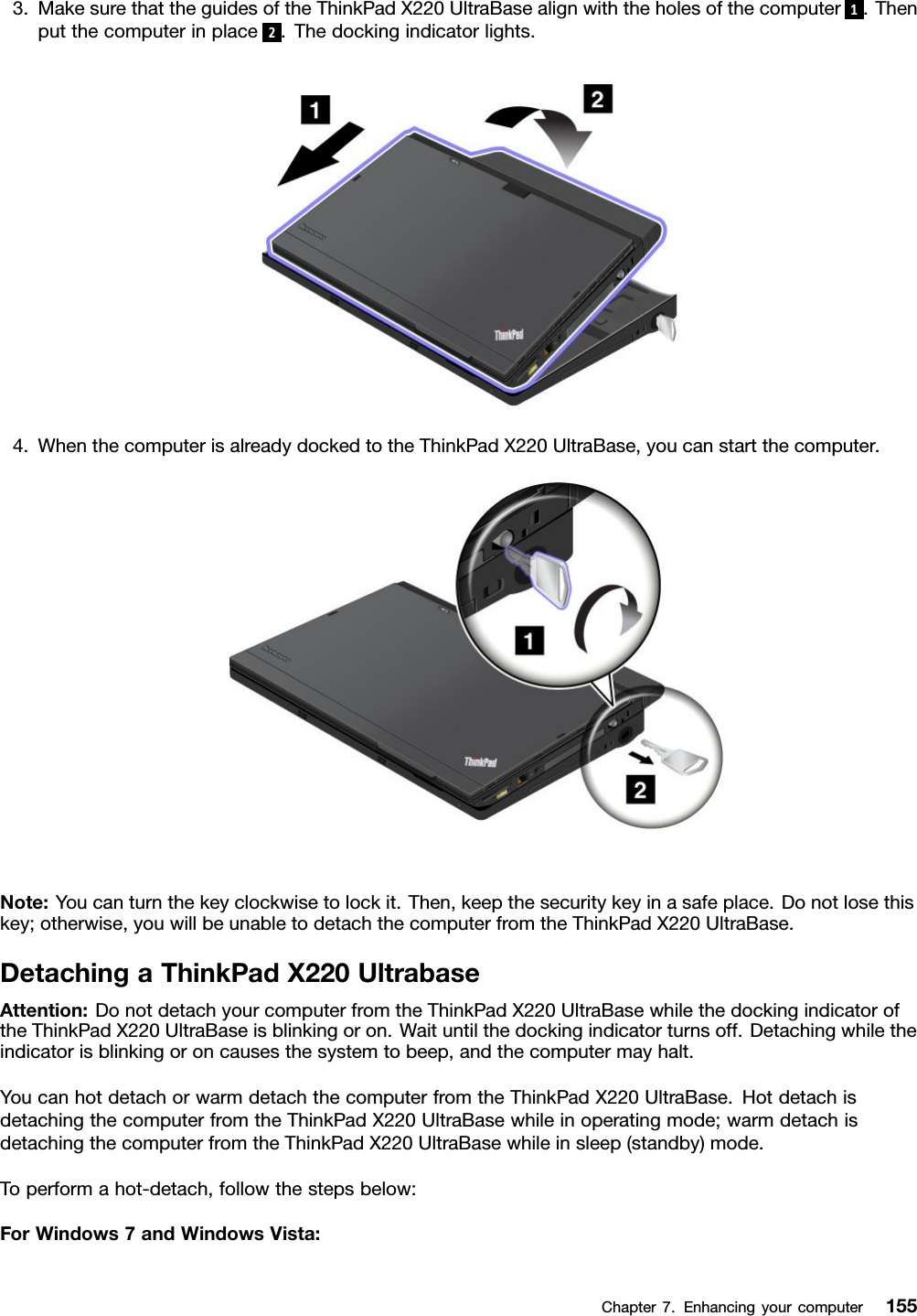 3.MakesurethattheguidesoftheThinkPadX220UltraBasealignwiththeholesofthecomputer1.Thenputthecomputerinplace2.Thedockingindicatorlights.4.WhenthecomputerisalreadydockedtotheThinkPadX220UltraBase,youcanstartthecomputer.Note:Youcanturnthekeyclockwisetolockit.Then,keepthesecuritykeyinasafeplace.Donotlosethiskey;otherwise,youwillbeunabletodetachthecomputerfromtheThinkPadX220UltraBase.DetachingaThinkPadX220UltrabaseAttention:DonotdetachyourcomputerfromtheThinkPadX220UltraBasewhilethedockingindicatoroftheThinkPadX220UltraBaseisblinkingoron.Waituntilthedockingindicatorturnsoff.Detachingwhiletheindicatorisblinkingoroncausesthesystemtobeep,andthecomputermayhalt.YoucanhotdetachorwarmdetachthecomputerfromtheThinkPadX220UltraBase.HotdetachisdetachingthecomputerfromtheThinkPadX220UltraBasewhileinoperatingmode;warmdetachisdetachingthecomputerfromtheThinkPadX220UltraBasewhileinsleep(standby)mode.Toperformahot-detach,followthestepsbelow:ForWindows7andWindowsVista:Chapter7.Enhancingyourcomputer155