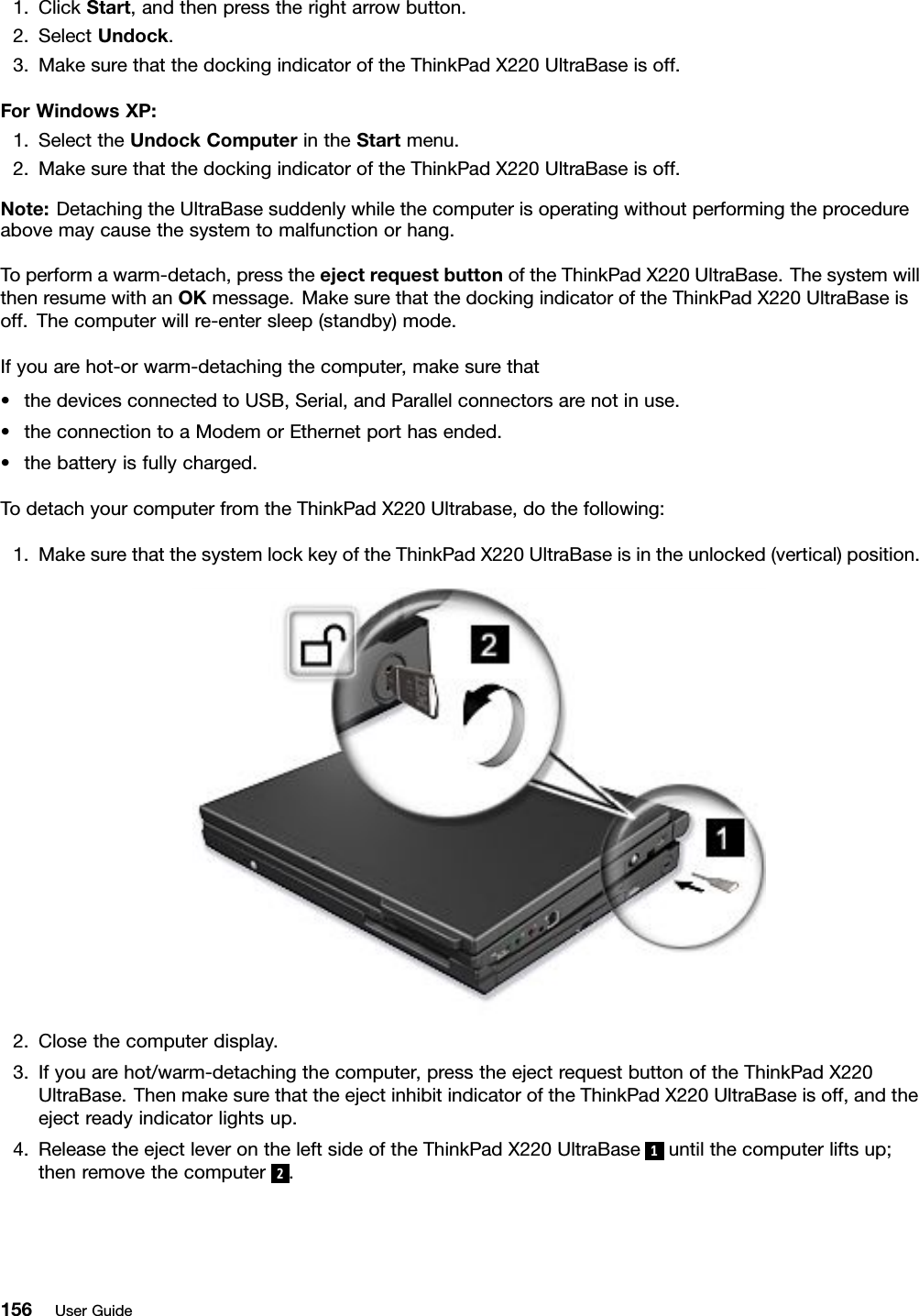 1.ClickStart,andthenpresstherightarrowbutton.2.SelectUndock.3.MakesurethatthedockingindicatoroftheThinkPadX220UltraBaseisoff.ForWindowsXP:1.SelecttheUndockComputerintheStartmenu.2.MakesurethatthedockingindicatoroftheThinkPadX220UltraBaseisoff.Note:DetachingtheUltraBasesuddenlywhilethecomputerisoperatingwithoutperformingtheprocedureabovemaycausethesystemtomalfunctionorhang.Toperformawarm-detach,presstheejectrequestbuttonoftheThinkPadX220UltraBase.ThesystemwillthenresumewithanOKmessage.MakesurethatthedockingindicatoroftheThinkPadX220UltraBaseisoff.Thecomputerwillre-entersleep(standby)mode.Ifyouarehot-orwarm-detachingthecomputer,makesurethat•thedevicesconnectedtoUSB,Serial,andParallelconnectorsarenotinuse.•theconnectiontoaModemorEthernetporthasended.•thebatteryisfullycharged.TodetachyourcomputerfromtheThinkPadX220Ultrabase,dothefollowing:1.MakesurethatthesystemlockkeyoftheThinkPadX220UltraBaseisintheunlocked(vertical)position.2.Closethecomputerdisplay.3.Ifyouarehot/warm-detachingthecomputer,presstheejectrequestbuttonoftheThinkPadX220UltraBase.ThenmakesurethattheejectinhibitindicatoroftheThinkPadX220UltraBaseisoff,andtheejectreadyindicatorlightsup.4.ReleasetheejectleverontheleftsideoftheThinkPadX220UltraBase1untilthecomputerliftsup;thenremovethecomputer2.156UserGuide