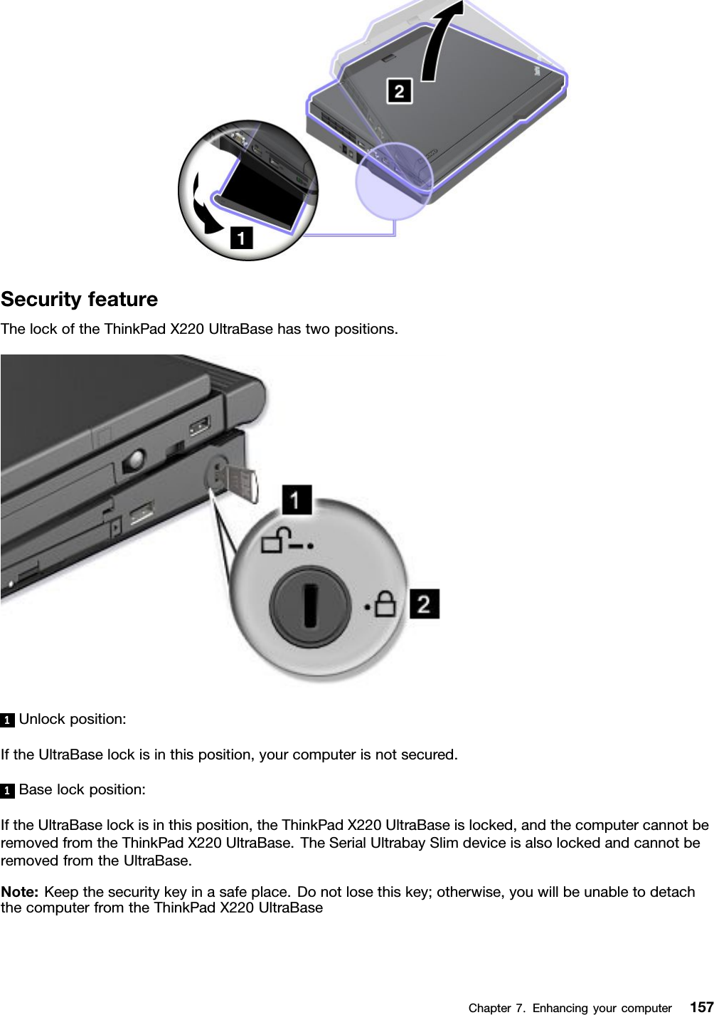 SecurityfeatureThelockoftheThinkPadX220UltraBasehastwopositions.1Unlockposition:IftheUltraBaselockisinthisposition,yourcomputerisnotsecured.1Baselockposition:IftheUltraBaselockisinthisposition,theThinkPadX220UltraBaseislocked,andthecomputercannotberemovedfromtheThinkPadX220UltraBase.TheSerialUltrabaySlimdeviceisalsolockedandcannotberemovedfromtheUltraBase.Note:Keepthesecuritykeyinasafeplace.Donotlosethiskey;otherwise,youwillbeunabletodetachthecomputerfromtheThinkPadX220UltraBaseChapter7.Enhancingyourcomputer157