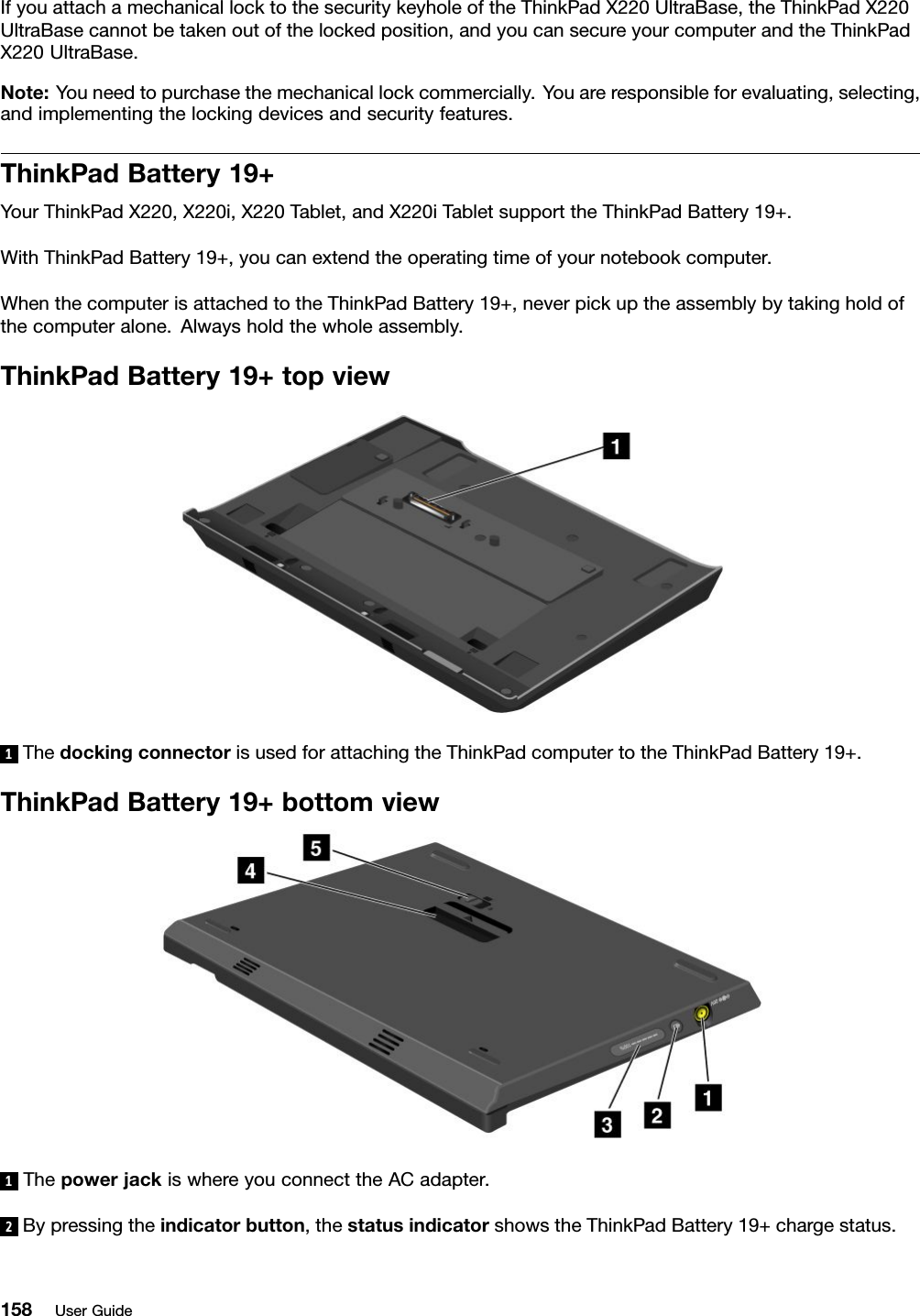 IfyouattachamechanicallocktothesecuritykeyholeoftheThinkPadX220UltraBase,theThinkPadX220UltraBasecannotbetakenoutofthelockedposition,andyoucansecureyourcomputerandtheThinkPadX220UltraBase.Note:Youneedtopurchasethemechanicallockcommercially.Youareresponsibleforevaluating,selecting,andimplementingthelockingdevicesandsecurityfeatures.ThinkPadBattery19+YourThinkPadX220,X220i,X220Tablet,andX220iTabletsupporttheThinkPadBattery19+.WithThinkPadBattery19+,youcanextendtheoperatingtimeofyournotebookcomputer.WhenthecomputerisattachedtotheThinkPadBattery19+,neverpickuptheassemblybytakingholdofthecomputeralone.Alwaysholdthewholeassembly.ThinkPadBattery19+topview1ThedockingconnectorisusedforattachingtheThinkPadcomputertotheThinkPadBattery19+.ThinkPadBattery19+bottomview1ThepowerjackiswhereyouconnecttheACadapter.2Bypressingtheindicatorbutton,thestatusindicatorshowstheThinkPadBattery19+chargestatus.158UserGuide