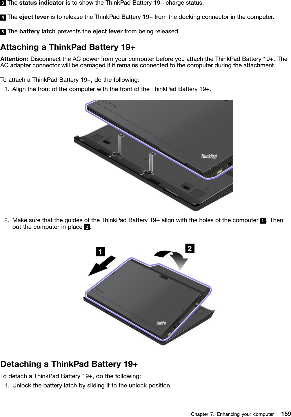 3ThestatusindicatoristoshowtheThinkPadBattery19+chargestatus.4TheejectleveristoreleasetheThinkPadBattery19+fromthedockingconnectorinthecomputer.5Thebatterylatchpreventstheejectleverfrombeingreleased.AttachingaThinkPadBattery19+Attention:DisconnecttheACpowerfromyourcomputerbeforeyouattachtheThinkPadBattery19+.TheACadapterconnectorwillbedamagedifitremainsconnectedtothecomputerduringtheattachment.ToattachaThinkPadBattery19+,dothefollowing:1.AlignthefrontofthecomputerwiththefrontoftheThinkPadBattery19+.2.MakesurethattheguidesoftheThinkPadBattery19+alignwiththeholesofthecomputer1.Thenputthecomputerinplace2.DetachingaThinkPadBattery19+TodetachaThinkPadBattery19+,dothefollowing:1.Unlockthebatterylatchbyslidingittotheunlockposition.Chapter7.Enhancingyourcomputer159