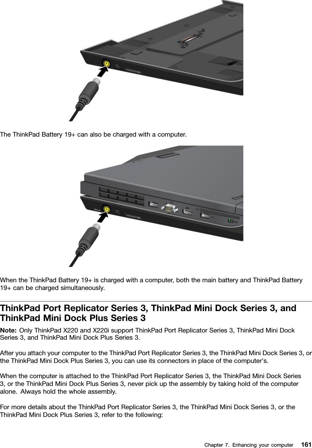 TheThinkPadBattery19+canalsobechargedwithacomputer.WhentheThinkPadBattery19+ischargedwithacomputer,boththemainbatteryandThinkPadBattery19+canbechargedsimultaneously.ThinkPadPortReplicatorSeries3,ThinkPadMiniDockSeries3,andThinkPadMiniDockPlusSeries3Note:OnlyThinkPadX220andX220isupportThinkPadPortReplicatorSeries3,ThinkPadMiniDockSeries3,andThinkPadMiniDockPlusSeries3.AfteryouattachyourcomputertotheThinkPadPortReplicatorSeries3,theThinkPadMiniDockSeries3,ortheThinkPadMiniDockPlusSeries3,youcanuseitsconnectorsinplaceofthecomputer&apos;s.WhenthecomputerisattachedtotheThinkPadPortReplicatorSeries3,theThinkPadMiniDockSeries3,ortheThinkPadMiniDockPlusSeries3,neverpickuptheassemblybytakingholdofthecomputeralone.Alwaysholdthewholeassembly.FormoredetailsabouttheThinkPadPortReplicatorSeries3,theThinkPadMiniDockSeries3,ortheThinkPadMiniDockPlusSeries3,refertothefollowing:Chapter7.Enhancingyourcomputer161