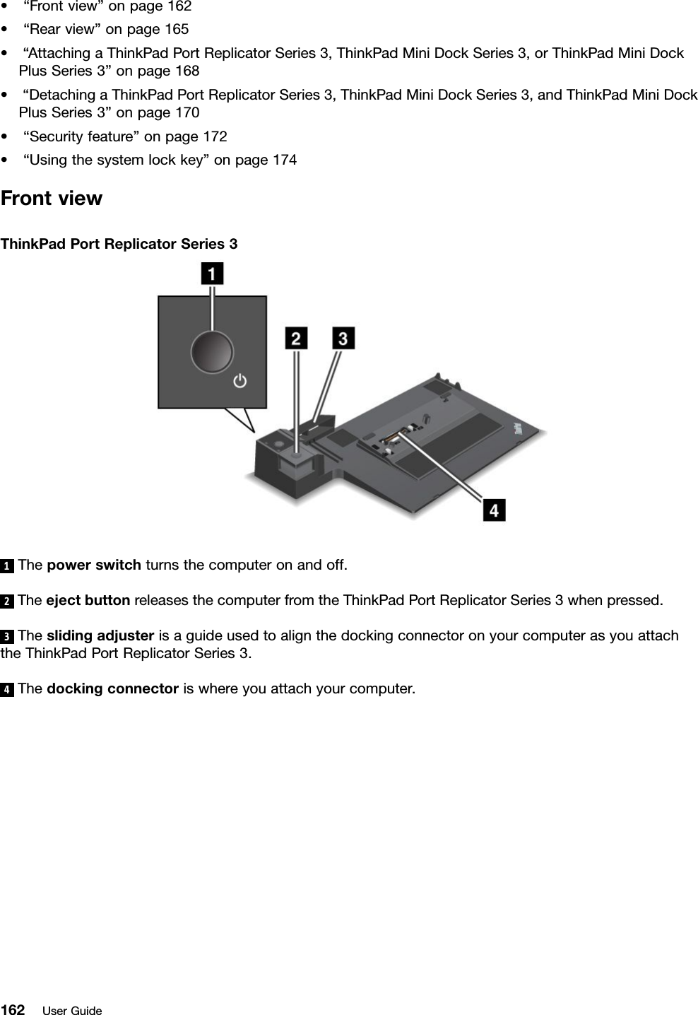 •“Frontview”onpage162•“Rearview”onpage165•“AttachingaThinkPadPortReplicatorSeries3,ThinkPadMiniDockSeries3,orThinkPadMiniDockPlusSeries3”onpage168•“DetachingaThinkPadPortReplicatorSeries3,ThinkPadMiniDockSeries3,andThinkPadMiniDockPlusSeries3”onpage170•“Securityfeature”onpage172•“Usingthesystemlockkey”onpage174FrontviewThinkPadPortReplicatorSeries31Thepowerswitchturnsthecomputeronandoff.2TheejectbuttonreleasesthecomputerfromtheThinkPadPortReplicatorSeries3whenpressed.3TheslidingadjusterisaguideusedtoalignthedockingconnectoronyourcomputerasyouattachtheThinkPadPortReplicatorSeries3.4Thedockingconnectoriswhereyouattachyourcomputer.162UserGuide