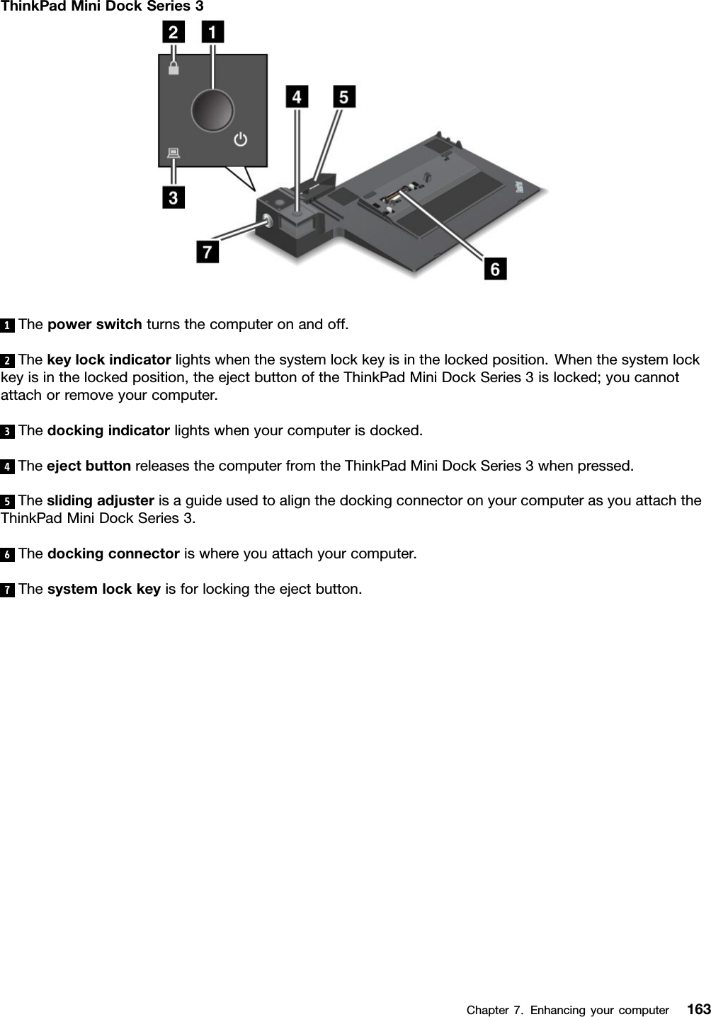 ThinkPadMiniDockSeries31Thepowerswitchturnsthecomputeronandoff.2Thekeylockindicatorlightswhenthesystemlockkeyisinthelockedposition.Whenthesystemlockkeyisinthelockedposition,theejectbuttonoftheThinkPadMiniDockSeries3islocked;youcannotattachorremoveyourcomputer.3Thedockingindicatorlightswhenyourcomputerisdocked.4TheejectbuttonreleasesthecomputerfromtheThinkPadMiniDockSeries3whenpressed.5TheslidingadjusterisaguideusedtoalignthedockingconnectoronyourcomputerasyouattachtheThinkPadMiniDockSeries3.6Thedockingconnectoriswhereyouattachyourcomputer.7Thesystemlockkeyisforlockingtheejectbutton.Chapter7.Enhancingyourcomputer163